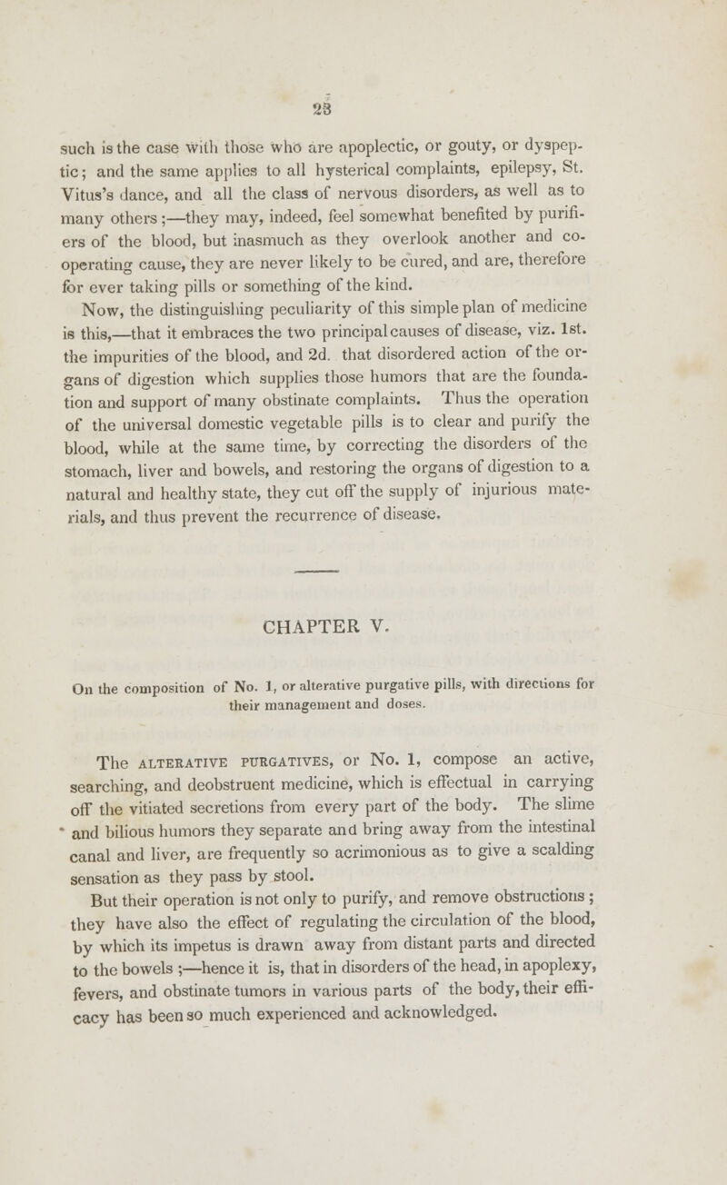 28 such is the case with those who are apoplectic, or gouty, or dyspep- tic ; and the same applies to all hysterical complaints, epilepsy, St. Vitus's dance, and all the class of nervous disorders, as well as to many others;—they may, indeed, feel somewhat benefited by purifi- ers of the blood, but inasmuch as they overlook another and co- operating cause, they are never likely to be cured, and are, therefore for ever taking pills or something of the kind. Now, the distinguishing peculiarity of this simple plan of medicine is this,—that it embraces the two principal causes of disease, viz. 1st. the impurities of the blood, and 2d. that disordered action of the or- gans of digestion which supplies those humors that are the founda- tion and support of many obstinate complaints. Thus the operation of the universal domestic vegetable pills is to clear and purify the blood, while at the same time, by correcting the disorders of the stomach, liver and bowels, and restoring the organs of digestion to a natural and healthy state, they cut off the supply of injurious mate- rials, and thus prevent the recurrence of disease. CHAPTER V. On the composition of No. 1, or alterative purgative pills, with directions for their management and doses. The alterative purgatives, or No. 1, compose an active, searching, and deobstruent medicine, which is effectual in carrying off the vitiated secretions from every part of the body. The slime and bilious humors they separate and bring away from the intestinal canal and liver, are frequently so acrimonious as to give a scalding sensation as they pass by stool. But their operation is not only to purify, and remove obstructions ; they have also the effect of regulating the circulation of the blood, by which its impetus is drawn away from distant parts and directed to the bowels ;—hence it is, that in disorders of the head, in apoplexy, fevers, and obstinate tumors in various parts of the body, their effi- cacy has been so much experienced and acknowledged.