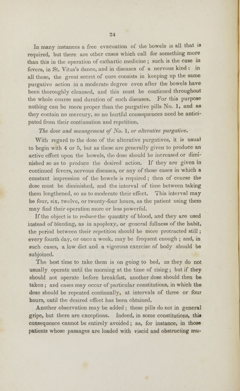 In many instances a free evacuation of the bowels is all that is required, but there are other cases which call for something more than this in the operation of cathartic medicine ; such is the case in fevers, in St. Vitus's dance, and in diseases of a nervous kind : in all these, the great secret of cure consists in keeping up the same purgative action in a moderate degree even after the bowels have been thoroughly cleansed, and this must be continued throughout the whole course and duration of such diseases. For this purpose nothing can be more proper than the purgative pills No. 1, and as they contain no mercury, so no hurtful consequences need be antici- pated from their continuation and repetition. The dose and management of No. 1, or alterative purgative. With regard to the dose of the alterative purgatives, it is usual to begin with 4 or 5, but as these are generally given to produce an active effect upon the bowels, the dose should be increased or dimi- nished so as to produce the desired action. If they are given in continued fevers, nervous diseases, or any of those cases in which a constant impression of the bowels is required; then of course the dose must be diminished, and the interval of time between taking them lengthened, so as to moderate their effect. This interval may be four, six, twelve, or twenty-four hours, as the patient using them may find their operation more or less powerful. If the object is to reduce the quantity of blood, and they are used instead of bleeding, as in apoplexy, or general fullness of the habit, the period between their repetition should be more protracted still; every fourth clay, or once a week, may be frequent enough ; and, in such cases, a low diet and a vigorous exercise of body should be subjoined. The best time to take them is on going to bed, as they do not usually operate until the morning at the time of rising; but if they should not operate before breakfast, another dose should then be taken ; and cases may occur of particular constitutions, in which the dose should be repeated continually, at intervals of three or four hours, until the desired effect has been obtained. Another observation may be added ; these pills do not in general gripe, but there are exceptions. Indeed, in some constitutions, this consequence cannot be entirely avoided; as, for instance, in those patients whose passages are loaded with viscid and obstructing mu-