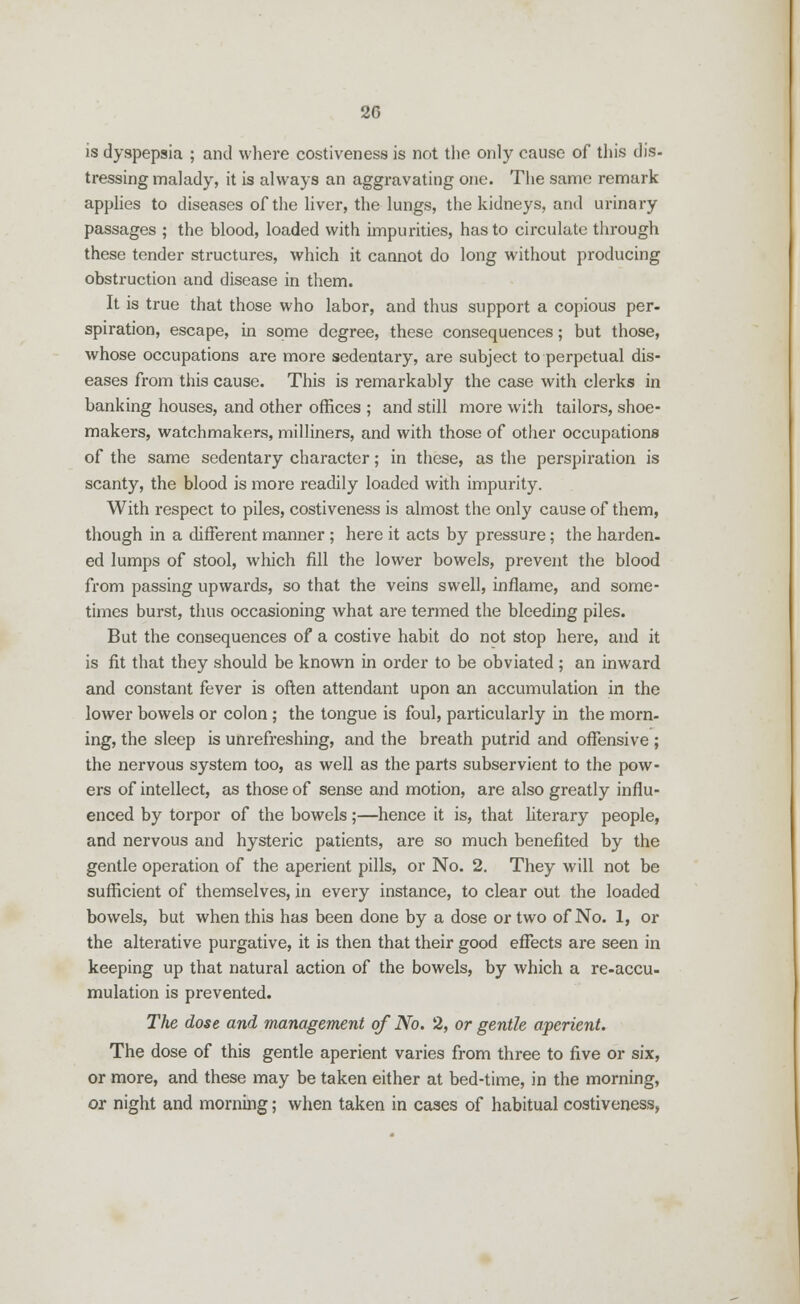 is dyspepsia ; and where costiveness is not the only cause of this dis- tressing malady, it is always an aggravating one. The same remark applies to diseases of the liver, the lungs, the kidneys, and urinary passages ; the blood, loaded with impurities, has to circulate through these tender structures, which it cannot do long without producing obstruction and disease in them. It is true that those who labor, and thus support a copious per- spiration, escape, in some degree, these consequences; but those, whose occupations are more sedentary, are subject to perpetual dis- eases from this cause. This is remarkably the case with clerks in banking houses, and other offices ; and still more with tailors, shoe- makers, watchmakers, milliners, and with those of other occupations of the same sedentary character; in these, as the perspiration is scanty, the blood is more readily loaded with impurity. With respect to piles, costiveness is almost the only cause of them, though in a different manner ; here it acts by pressure; the harden, ed lumps of stool, which fill the lower bowels, prevent the blood from passing upwards, so that the veins swell, inflame, and some- times burst, thus occasioning what are termed the bleeding piles. But the consequences of a costive habit do not stop here, and it is fit that they should be known in order to be obviated ; an inward and constant fever is often attendant upon an accumulation in the lower bowels or colon ; the tongue is foul, particularly in the morn- ing, the sleep is unrefreshing, and the breath putrid and offensive ; the nervous system too, as well as the parts subservient to the pow- ers of intellect, as those of sense and motion, are also greatly influ- enced by torpor of the bowels;—hence it is, that literary people, and nervous and hysteric patients, are so much benefited by the gentle operation of the aperient pills, or No. 2. They will not be sufficient of themselves, in every instance, to clear out the loaded bowels, but when this has been done by a dose or two of No. 1, or the alterative purgative, it is then that their good effects are seen in keeping up that natural action of the bowels, by which a re-accu- mulation is prevented. The dose and management of No. 2, or gentle aperient. The dose of this gentle aperient varies from three to five or six, or more, and these may be taken either at bed-time, in the morning, or night and morning; when taken in cases of habitual costiveness,
