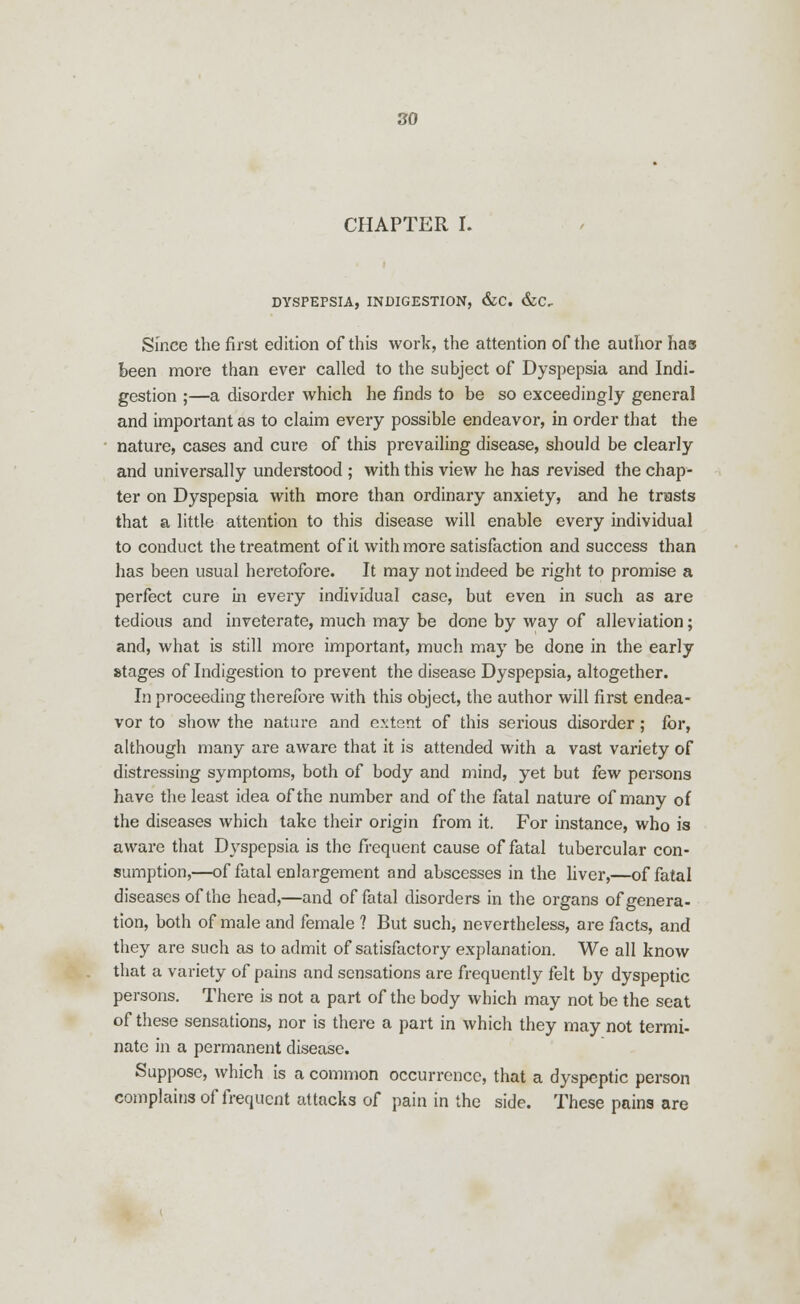CHAPTER I. DYSPEPSIA, INDIGESTION, &C. &C- Since the first edition of this work, the attention of the author has been more than ever called to the subject of Dyspepsia and Indi- gestion ;—a disorder which he finds to be so exceedingly general and important as to claim every possible endeavor, in order that the nature, cases and cure of this prevailing disease, should be clearly and universally understood ; with this view he has revised the chap- ter on Dyspepsia with more than ordinary anxiety, and he trusts that a little attention to this disease will enable every individual to conduct the treatment of it with more satisfaction and success than has been usual heretofore. It may not indeed be right to promise a perfect cure in every individual case, but even in such as are tedious and inveterate, much may be done by way of alleviation; and, what is still more important, much may be done in the early stages of Indigestion to prevent the disease Dyspepsia, altogether. In proceeding therefore with this object, the author will first endea- vor to show the nature and extent of this serious disorder; for, although many are aware that it is attended with a vast variety of distressing symptoms, both of body and mind, yet but few persons have the least idea of the number and of the fatal nature of many of the diseases which take their origin from it. For instance, who is aware that Dyspepsia is the frequent cause of fatal tubercular con- sumption,—of fatal enlargement and abscesses in the liver,—of fatal diseases of the head,—and of fatal disorders in the organs of genera- tion, both of male and female ? But such, nevertheless, are facts, and they are such as to admit of satisfactory explanation. We all know that a variety of pains and sensations are frequently felt by dyspeptic persons. There is not a part of the body which may not be the seat of these sensations, nor is there a part in which they may not termi- nate in a permanent disease. Suppose, which is a common occurrence, that a dyspeptic person complains of frequent attacks of pain in the side. These pains are