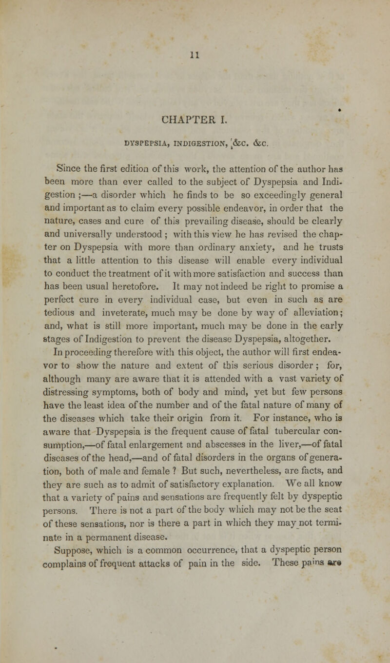 CHAPTER I. DYSPEPSIA, INDIGESTION, [&ZC. &C. Since the first edition of this work, the attention of the author has been more than ever called to the subject of Dyspepsia and Indi- gestion ;—a disorder which he finds to be so exceedingly general and important as to claim every possible endeavor, in order that the nature, cases and cure of this prevailing disease, should be clearly and universally understood ; with this view he has revised the chap- ter on Dyspepsia with more than ordinary anxiety, and he trusts that a little attention to this disease will enable every individual to conduct the treatment of it with more satisfaction and success than has been usual heretofore. It may not indeed be right to promise a perfect cure in every individual case, but even in such as are tedious and inveterate, much may be done by way of alleviation; and, what is still more important, much may be done in the early stages of Indigestion to prevent the disease Dyspepsia, altogether. In proceeding therefore with this object, the author will first endea- vor to show the nature and extent of this serious disorder; for, although many are aware that it is attended with a vast variety of distressing symptoms, both of body and mind, yet but few persons have the least idea of the number and of the fatal nature of many of the diseases which take their origin from it. For instance, who is aware that Dyspepsia is the frequent cause of fatal tubercular con- sumption,—of fatal enlargement and abscesses in the liver,—of fatal diseases of the head,—and of fatal disorders in the organs of genera- tion, both of male and female ? But such, nevertheless, are facts, and they are such as to admit of satisfactory explanation. We all know that a variety of pains and sensations are frequently felt by dyspeptic persons. There is not a part of the body which may not be the seat of these sensations, nor is there a part in which they may not termi- nate in a permanent disease. Suppose, which is a common occurrence, that a dyspeptic person complains of frequent attacks of pain in the side. These pains are