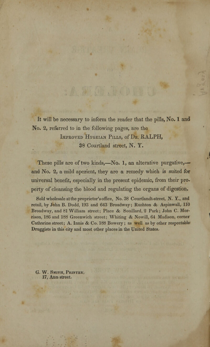 No. 2, referred to in the following pages, are the Improved Hygeian Pills, of Dr. RALPH, 38 Courtland street, N. Y. These pills are of two kinds,—No. 1, an alterative purgative,— and No. 2, a mild aperient, they are a remedy which is suited for universal benefit, especially in the present epidemic, from their pro- perty of cleansing the blood and regulating the organs of digestion. Sold wholesale at the proprietor's office, No. 38 Courtlandt-street, N. Y., and retail, by John B. Dodd, 193 and 643 Broadway; Rushton & Aspinwall, 110 Broadway, and 81 William street; Place & Souillard, 2 Park; John C.Mor- rison, 18G and 188 Greenwich street; Whiting & Nowill, 64 Madison, corner Catharine street; A. Innis & Co. 188 Bowery; as well as by other respectable Druggists in this city and most other places in the United States. G. W. Smith, Printer 17, Ann street.