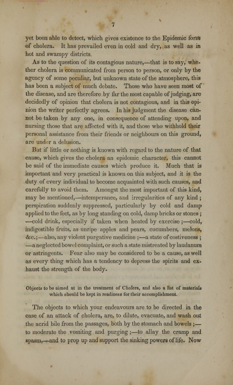 yet been able to detect, which gives existence to the Epidemic forttff of cholera. It has prevailed even in cold and dry, as well as in hot and swampy districts. As to the question of its contagious nature,—that is to say, whe- ther cholera is communicated from person to person, or only by the agency of some peculiar, but unknown state of the atmosphere, this has been a subject of much debate. Those who have seen most of the disease, and are therefore by far the most capable of judging, are decidedly of opinion that cholera is not contagious, and in this opi- nion the writer perfectly agrees. In his judgment the disease can- not be taken by any one, in consequence of attending upon, and nursing those that are affected with it, and those who withhold their personal assistance from their friends or neighbours on this ground, are under a delusion. But if little or nothing is known with regard to the nature of that cause, which gives the cholera an epidemic character, this cannot be said of the immediate causes which produce it. Much that is important and very practical is known on this subject, and it is the duty of every individual to become acquainted with such causes, and carefully to avoid them. Amongst the most important of this kind, may be mentioned,—intemperance, and irregularities of any kind; perspiration suddenly suppressed, particularly by cold and damp applied to the feet, as by long standing on cold, damp bricks or stones; —cold drink, especially if taken when heated by exercise ;—cold, indigestible fruits, as unripe apples and pears, cucumbers, melons, &c;—also, any violent purgative medicine ;—a state of costiveness ; —a neglected bowel complaint, or such a state mistreated by laudanum or astringents. Fear also may be considered to be a cause, as well as every thing which has a tendency to depress the spirits and ex- haust the strength of the body. Objects to be aimed at in the treatment of Cholera, and also a list of materials which should be kept in readiness for their accomplishment. The objects to which your endeavours are to be directed in the case of an attack of cholera, are, to dilute, evacuate, and wash out the acrid bile from the passages, both by the stomach and bowels ;— to moderate the vomiting and purging;—to allay the cramp and spasm,—and to prop up and support the sinking powers of lifer Now