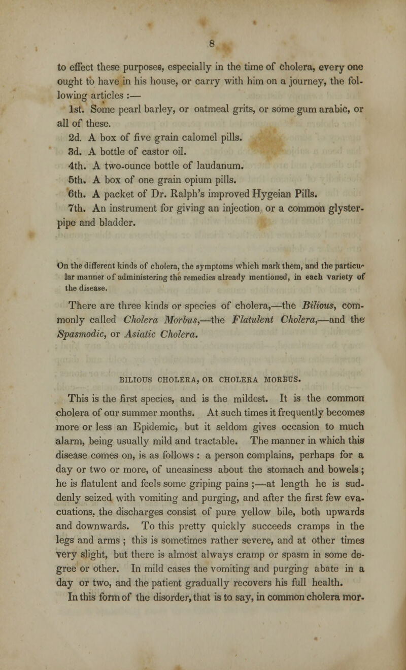 to effect these purposes, especially in the time of cholera, every one ought to have in his house, or carry with him on a journey, the fol- lowing articles :— 1st. Some pearl barley, or oatmeal grits, or some gum arabic, or all of these. 2d. A box of five grain calomel pills. 3d. A bottle of castor oil. 4th. A two-ounce bottle of laudanum. 5th. A box of one grain opium pills. 6th. A packet of Dr. Ralph's improved Hygeian Pills. 7th. An instrument for giving an injection or a common glyster- pipe and bladder. On the different kinds of cholera, the symptoms which mark them, and the particu- lar manner of administering the remedies already mentioned, in each variety of the disease. There are three kinds or species of cholera,—the Bilious, com- monly called Cholera Morbus,—the Flatulent Cholera,—and the Spasmodic, or Asiatic Cholera. BILIOUS CHOLERA, OR CHOLERA MORBUS. This is the first species, and is the mildest. It is the common cholera of our summer months. At such times it frequently becomes more or less an Epidemic, but it seldom gives occasion to much alarm, being usually mild and tractable. The manner in which this disease comes on, is as follows : a person complains, perhaps for a day or two or more, of uneasiness about the stomach and bowels; he is flatulent and feels some griping pains ;—at length he is sud- denly seized with vomiting and purging, and after the first few eva- cuations, the discharges consist of pure yellow bile, both upwards and downwards. To this pretty quickly succeeds cramps in the legs and arms ; this is sometimes rather severe, and at other times very slight, but there is almost always cramp or spasm in some de- gree or other. In mild cases the vomiting and purging abate in a day or two, and the patient gradually recovers his full health. In this form of the disorder, that is to say, in common cholera mor-