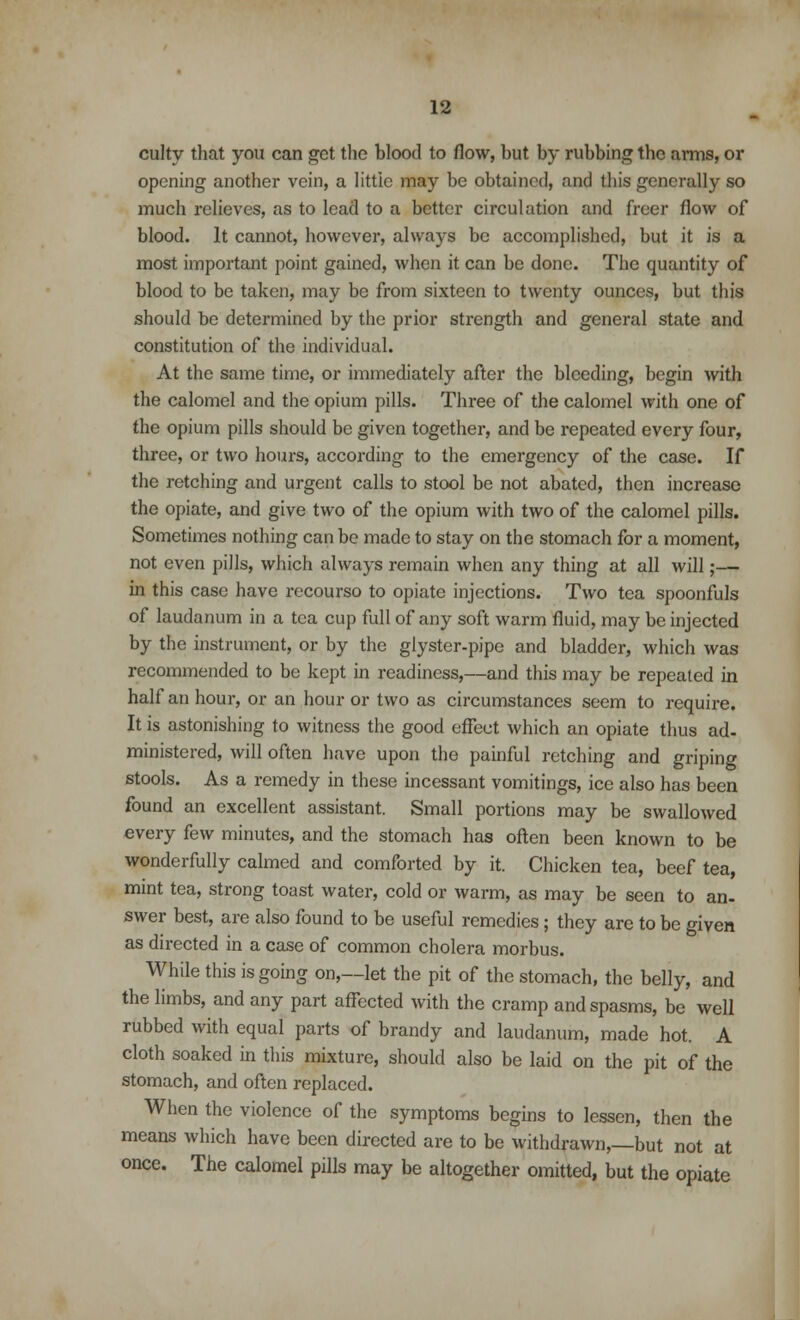 culty that you can get the blood to flow, but by rubbing the arms, or opening another vein, a little may be obtained, «ind this generally so much relieves, as to lead to a better circulation and freer flow of blood. It cannot, however, always be accomplished, but it is a most important point gained, when it can be done. The quantity of blood to be taken, may be from sixteen to twenty ounces, but this should be determined by the prior strength and general state and constitution of the individual. At the same time, or immediately after the bleeding, begin with the calomel and the opium pills. Three of the calomel with one of the opium pills should be given together, and be repeated every four, three, or two hours, according to the emergency of the case. If the retching and urgent calls to stool be not abated, then increase the opiate, and give two of the opium with two of the calomel pills. Sometimes nothing can be made to stay on the stomach for a moment, not even pills, which always remain when any thing at all will;— in this case have recourso to opiate injections. Two tea spoonfuls of laudanum in a tea cup full of any soft warm fluid, may be injected by the instrument, or by the glyster-pipe and bladder, which was recommended to be kept in readiness,—and this may be repeated in half an hour, or an hour or two as circumstances seem to require. It is astonishing to witness the good effect which an opiate thus ad- ministered, will often have upon the painful retching and griping stools. As a remedy in these incessant vomitings, ice also has been found an excellent assistant. Small portions may be swallowed every few minutes, and the stomach has often been known to be wonderfully calmed and comforted by it. Chicken tea, beef tea, mint tea, strong toast water, cold or warm, as may be seen to an- swer best, are also found to be useful remedies; they are to be given as directed in a case of common cholera morbus. While this is going on,—let the pit of the stomach, the belly, and the limbs, and any part affected with the cramp and spasms, be well rubbed with equal parts of brandy and laudanum, made hot. A cloth soaked in this mixture, should also be laid on the pit of the stomach, and often replaced. When the violence of the symptoms begins to lessen, then the means which have been directed are to be withdrawn,—but not at once. The calomel pills may be altogether omitted, but the opiate