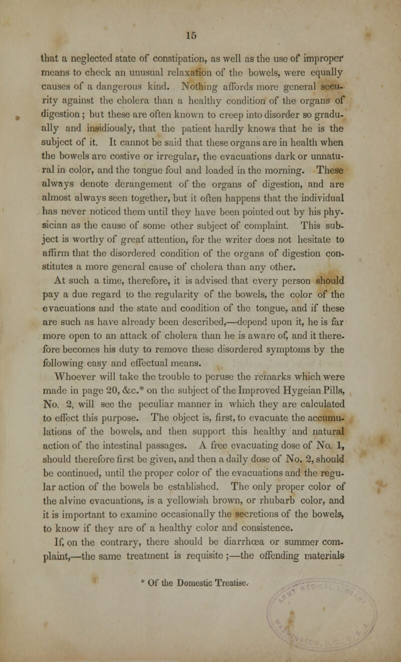 that a neglected state of constipation, as well as the use of improper means to check an unusual relaxation of the bowels, were equally causes of a dangerous kind. Nothing affords more general secu- rity against the cholera than a healthy condition of the organs of digestion; but these are often known to creep into disorder so gradu- ally and insidiously, that the patient hardly knows that he is the subject of it. It cannot be said that these organs are in health when the bowels are costive or irregular, the evacuations dark or unnatu- ral in color, and the tongue foul and loaded in the morning. These always denote derangement of the organs of digestion, and are almost always seen together, but it often happens that the individual has never noticed them until they have been pointed out by his phy- sician as the cause of some other subject of complaint. This sub- ject is worthy of great' attention, for the writer does not hesitate to affirm that the disordered condition of the organs of digestion con- stitutes a more general cause of cholera than any other. At such a time, therefore, it is advised that every person should pay a due regard to the regularity of the bowels, the color of the evacuations and the state and condition of the tongue, and if these are such as have already been described,—depend upon it, he is far more open to an attack of cholera than he is aware of, and it there- fore becomes his duty to remove these disordered symptoms by the following easy and effectual means. Whoever will take the trouble to peruse the remarks which were made in page 20, &c* on the subject of the Improved Hygeian Pills, No. 2, will sec the peculiar manner in which they are calculated to effect this purpose. The object is, first, to evacuate the accumu- lations of the bowels, and then support this healthy and natural action of the intestinal passages. A free evacuating dose of No. 1, should therefore first be given, and then a daily dose of No. 2, should be continued, until the proper color of the evacuations and the regu- lar action of the bowels be established. The only proper color of the alvine evacuations, is a yellowish brown, or rhubarb color, and it is important to examine occasionally the secretions of the bowels, to know if they are of a healthy color and consistence. If, on the contrary, there should be diarrhoea or summer com- plaint,—the same treatment is requisite ;—the offending materials * Of the Domestic Treatise.