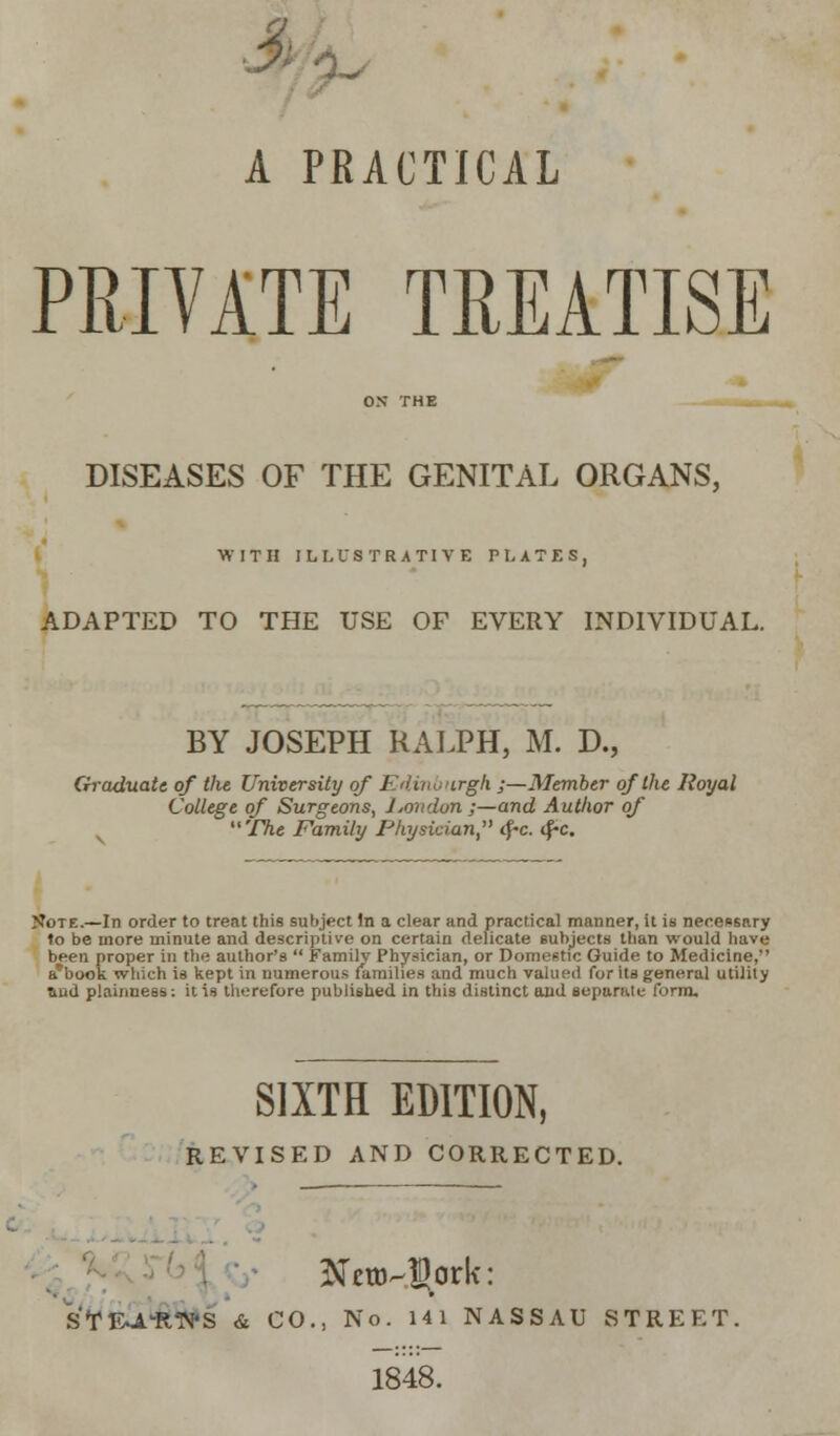 3 A PRACTICAL PRIVATE TREATISE ON THE DISEASES OF THE GENITAL ORGANS, WITH ILLUSTRATIVE PLATES, ADAPTED TO THE USE OF EVERY INDIVIDUAL. BY JOSEPH RALPH, M. D., Graduate of the University of Edinburgh ;—Member of the Royal College of Surgeons, Jjondon;—and Author of The Family Physician tf-c. <f-c. N'ote.—In order to treat this subject In a clear and practical manner, it is necessary to be more minute and descriptive on certain delicate subjects than would have been proper in the author's  Familv Physician, or Domestic Guide to Medicine, a'book which is kept in numerous families and much valued for its general utility Tiud plainness: it is therefore published in this distinct and separate form. SIXTH EDITION, REVISED AND CORRECTED. STIXA'R'N'S & CO., No. 141 NASSAU STREET. 1848.