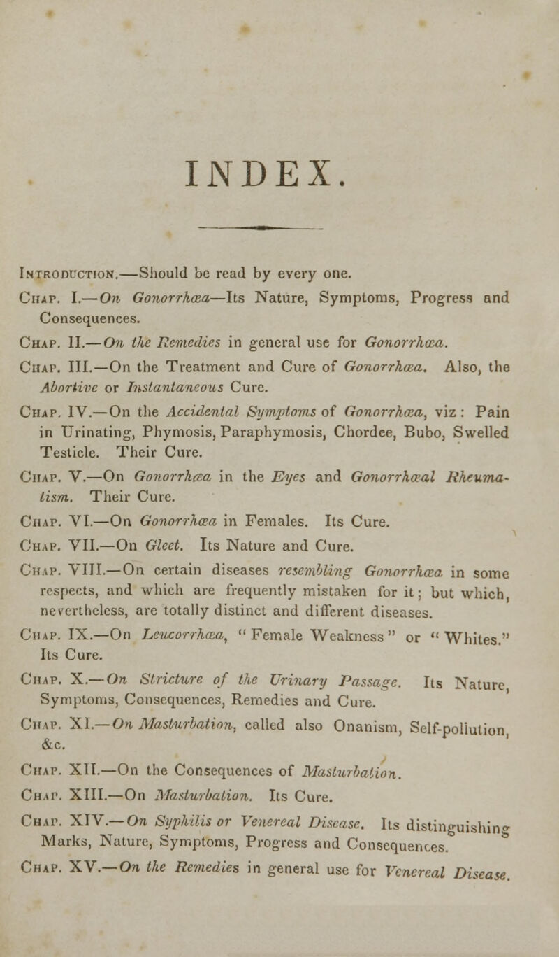 INDEX. Introduction.—Should be read by every one. Chap. I.— On Gonorrhoea—Its Nature, Symptoms, Progress and Consequences. Chap. II.— On the Remedies in general use for Gonorrhoea. Chap. III.—On the Treatment and Cure of Gonorrhoea. Also, the Abortive or Instantaneous Cure. Chap. IV.—On the Accidental Symptoms of Gonorrhoea, viz: Pain in Urinating, Phymosis, Paraphymosis, Chordee, Bubo, Swelled Testicle. Their Cure. Chap. V.—On Gonorrhcca in the Eyes and Gonorrheal Rheuma- tism. Their Cure. Chap. VI.—On Gonorrhoea in Females. Its Cure. Chap. VII.—On Gleet. Its Nature and Cure. Chap. VIII.—On certain diseases resembling Gonorrhoea, in some respects, and which are frequently mistaken for it; but which nevertheless, are totally distinct and different diseases. Chap. IX.—On Leucorrhoea,  Female Weakness  or Whites. Its Cure. Chap. X.— On Stricture of the Urinary Passage. Its Nature Symptoms, Consequences, Remedies and Cure. Chap. XI.—On Masturbation, called also Onanism, Self-pollution, &c. Chap. XII.—On the Consequences of Masturbation. Chat. XIII.—On Masturbation. Its Cure. Chap. XIV.— On Syphilis or Venereal Disease. Its distinguishing Marks, Nature, Symptoms, Progress and Consequences. Chap. XV.— On the Remedies in general use for Venereal Disease.