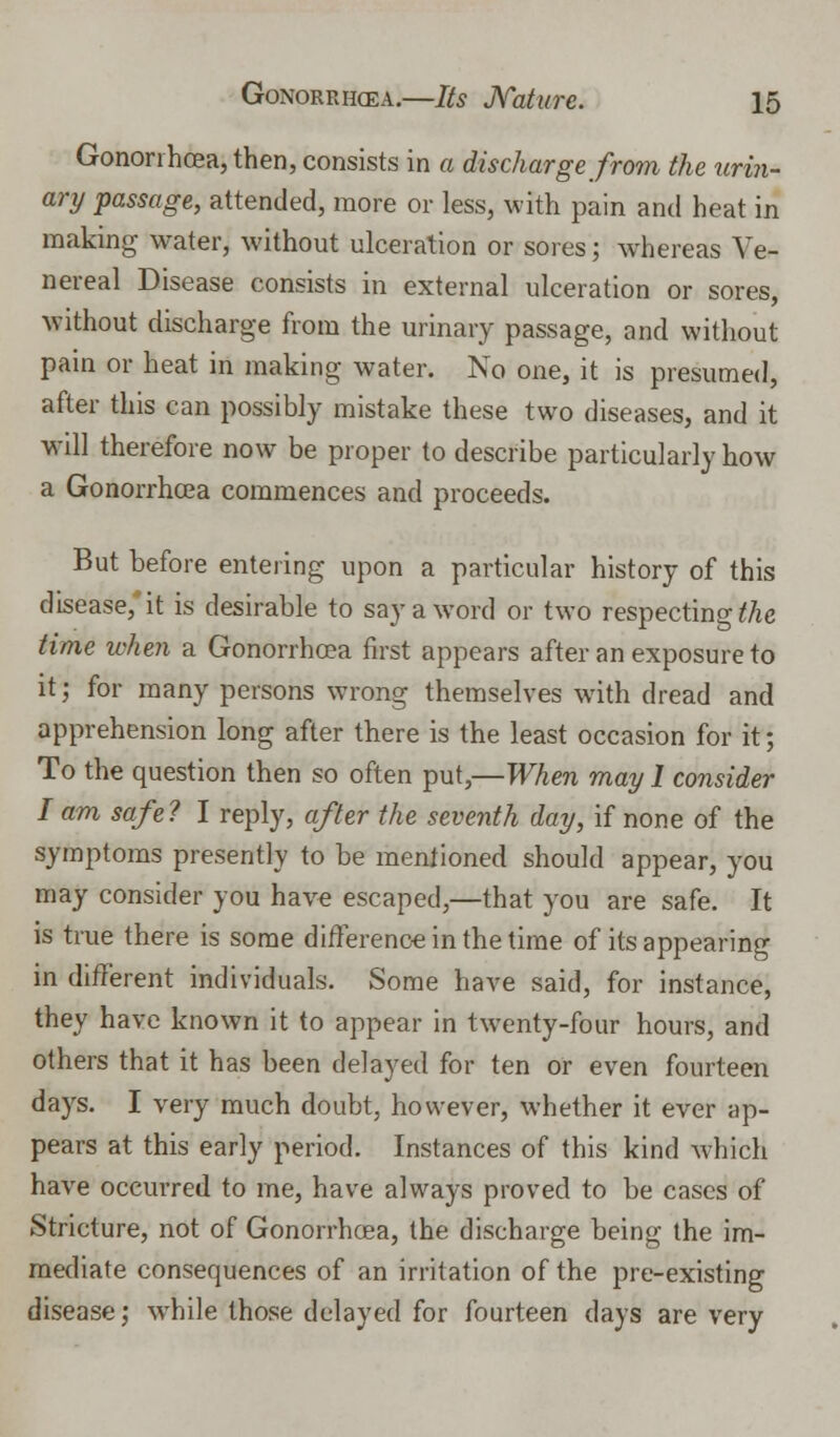 Gonorrhoea, then, consists in a discharge from the urin- ary passage, attended, more or less, with pain and heat in making water, without ulceration or sores; whereas Ve- nereal Disease consists in external ulceration or sores, without discharge from the urinary passage, and without pain or heat in making water. No one, it is presumed, after this can possibly mistake these two diseases, and it will therefore now be proper to describe particularly how a Gonorrhoea commences and proceeds. But before entering upon a particular history of this disease,* it is desirable to say a word or two respecting the time when a Gonorrhoea first appears after an exposure to it; for many persons wrong themselves with dread and apprehension long after there is the least occasion for it; To the question then so often put,—When may I consider I am safe? I reply, after the seventh day, if none of the symptoms presently to be mentioned should appear, you may consider you have escaped,—that you are safe. It is true there is some difference in the time of its appearing in different individuals. Some have said, for instance, they have known it to appear in twenty-four hours, and others that it has been delayed for ten or even fourteen days. I very much doubt, however, whether it ever ap- pears at this early period. Instances of this kind which have occurred to me, have always proved to be cases of Stricture, not of Gonorrhoea, the discharge being the im- mediate consequences of an irritation of the pre-existing disease; wThile those delayed for fourteen days are very