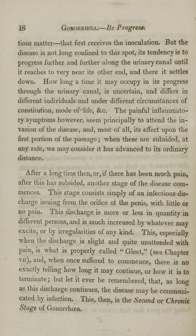 tious matter—that first receives the inoculation. But the disease is not long confined to this spot, its tendency is to progress further and further along the urinary canal until it reaches to very near its other end, and there it settles down. How long a time it may occupy in its progress through the urinary canal, is uncertain, and differs in different individuals and under different circumstances of constitution, mode of life, &c. The painful inflammato- ry symptoms however, seem principally to attend the in- vasion of the disease, and, most of all, its effect upon the first portion of the passage; when these are subsided, at any rate, we may consider it has advanced to its ordinary distance. After a long time then, or, if there has been much pain, after this has subsided, another stage of the disease com- mences. This stage consists simply of an infectious dis- charge issuing from the orifice of the penis, with little or no pain. This discharge is more or less in quantity in different persons, and is much increased by whatever may excite, or by irregularities of any kind. This, especially when the discharge is slight and quite unattended with pain, is what is properly called « Gleet, (see Chapter vn), and, when once suffered to commence, there is no exactly telling how long it may continue, or how it is to terminate; but let it ever be remembered, that, as long as this discharge continues, the disease may be communi- cated by infection. This, then, is the Second or Chronic Stage of Gonorrhoea.