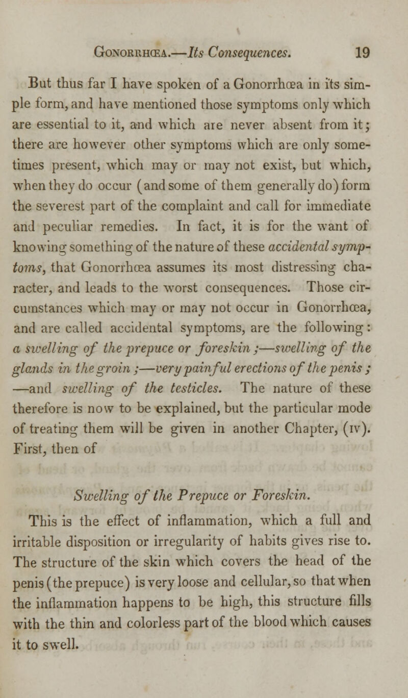 But thus far I have spoken of a Gonorrhoea in i'ts sim- ple form, and have mentioned those symptoms only which are essential to it, and which are never absent from it; there are however other symptoms which are only some- times present, which may or may not exist, but which, when they do occur (and some of them generally do) form the severest part of the complaint and call for immediate and peculiar remedies. In fact, it is for the want of knowing something of the nature of these accidental symp- toms, that Gonorrhoea assumes its most distressing cha- racter, and leads to the worst consequences. Those cir- cumstances which may or may not occur in Gonorrhoea, and are called accidental symptoms, are the following: a swelling of the prepuce or foreskin ;—swelling of the glands in the groin ;—very painful erections of the penis ; —and swelling of the testicles. The nature of these therefore is now to be explained, but the particular mode of treating them will be given in another Chapter, (iv). First, then of Swelling of the Prepuce or Foreskin. This is the effect of inflammation, which a full and irritable disposition or irregularity of habits gives rise to. The structure of the skin which covers the head of the penis (the prepuce) is very loose and cellular, so that when the inflammation happens to be high, this structure fills with the thin and colorless part of the blood which causes it to swell.