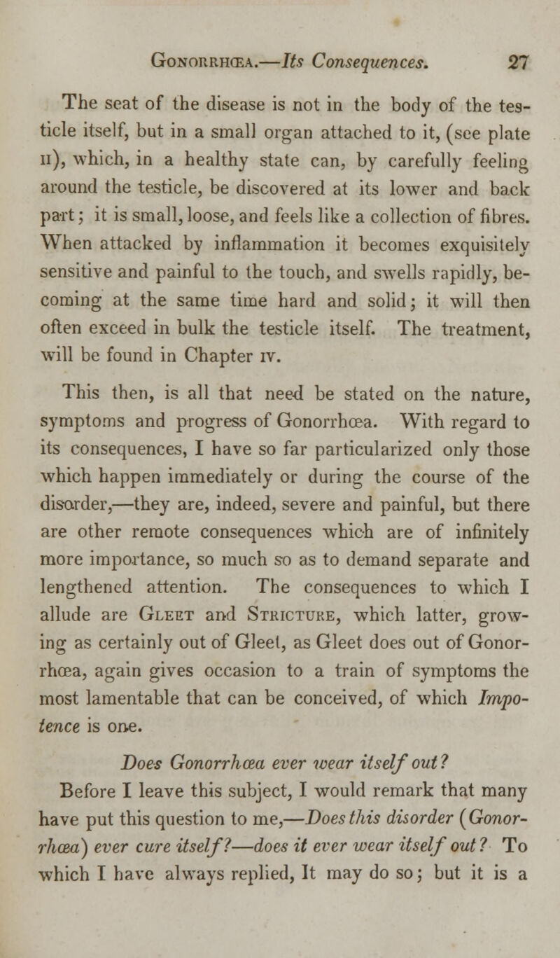 The seat of the disease is not in the body of the tes- ticle itself, but in a small organ attached to it, (see plate n), which, in a healthy state can, by carefully feeling around the testicle, be discovered at its lower and back part; it is small, loose, and feels like a collection of fibres. When attacked by inflammation it becomes exquisitely sensitive and painful to the touch, and swells rapidly, be- coming at the same time hard and solid; it will then often exceed in bulk the testicle itself. The treatment, will be found in Chapter iv. This then, is all that need be stated on the nature, symptoms and progress of Gonorrhoea. With regard to its consequences, I have so far particularized only those which happen immediately or during the course of the disorder,—they are, indeed, severe and painful, but there are other remote consequences which are of infinitely more importance, so much so as to demand separate and lengthened attention. The consequences to which I allude are Gleet and Stricture, which latter, grow- ing as certainly out of Gleet, as Gleet does out of Gonor- rhoea, again gives occasion to a train of symptoms the most lamentable that can be conceived, of which Impo- tence is one. Does Gonorrhoea ever wear itself out ? Before I leave this subject, I would remark that many have put this question to me,—Does this disorder (Gonor- rhoea) ever cure itself?—does it ever wear itself out ? To which I have always replied, It may do so; but it is a