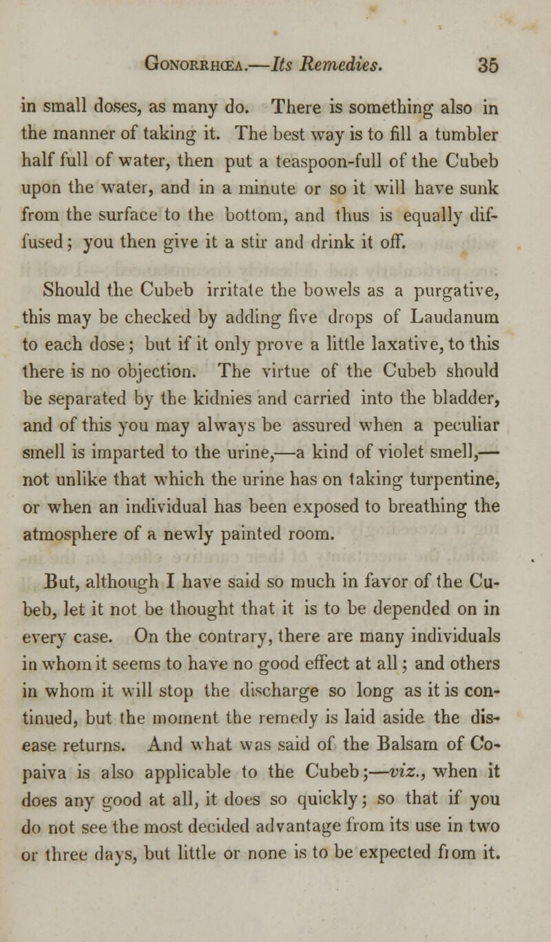 in small doses, as many do. There is something also in the manner of taking it. The best way is to fill a tumbler half full of water, then put a teaspoon-full of the Cubeb upon the water, and in a minute or so it will have sunk from the surface to the bottom, and thus is equally dif- fused ; you then give it a stir and drink it off. Should the Cubeb irritate the bowels as a purgative, this may be checked by adding five drops of Laudanum to each dose; but if it only prove a little laxative, to this there is no objection. The virtue of the Cubeb should be separated by the kidnies and carried into the bladder, and of this you may always be assured when a peculiar smell is imparted to the urine,—a kind of violet smell,— not unlike that which the urine has on taking turpentine, or when an individual has been exposed to breathing the atmosphere of a newdy painted room. But, although I have said so much in favor of the Cu- beb, let it not be thought that it is to be depended on in every case. On the contrary, there are many individuals in whom it seems to have no good effect at all; and others in whom it will stop the discharge so long as it is con- tinued, but the moment the remedy is laid aside the dis- ease returns. And what was said of the Balsam of Co- paiva is also applicable to the Cubeb;—viz., when it does any good at all, it does so quickly; so that if you do not see the most decided advantage from its use in two or three days, but little or none is to be expected fiom it.