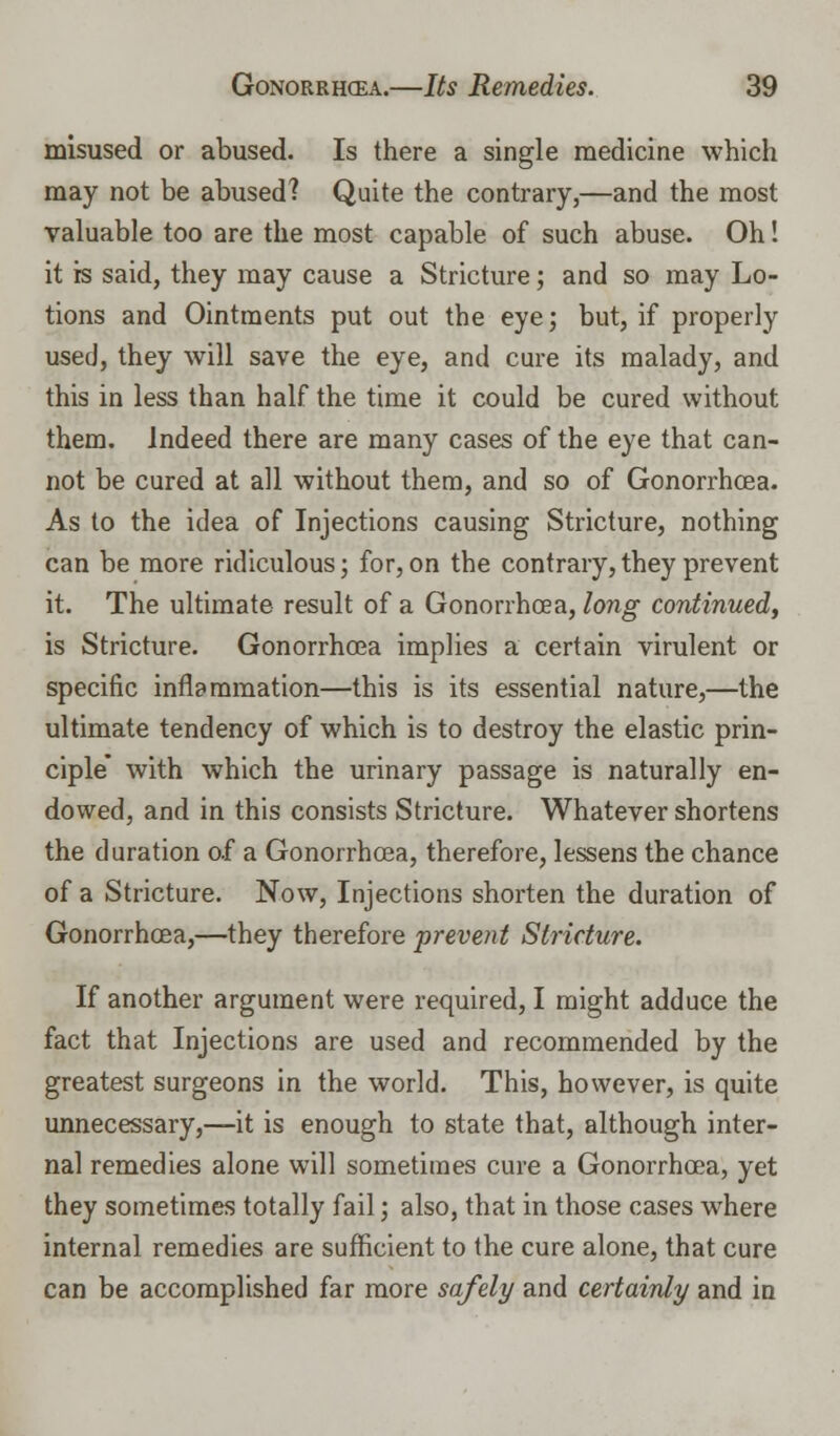 misused or abused. Is there a single medicine which may not be abused? Quite the contrary,—and the most valuable too are the most capable of such abuse. Oh! it is said, they may cause a Stricture; and so may Lo- tions and Ointments put out the eye; but, if properly used, they will save the eye, and cure its malady, and this in less than half the time it could be cured without them. Indeed there are many cases of the eye that can- not be cured at all without them, and so of Gonorrhoea. As to the idea of Injections causing Stricture, nothing can be more ridiculous; for,on the contrary,they prevent it. The ultimate result of a Gonorrhoea, long continued, is Stricture. Gonorrhoea implies a certain virulent or specific inflammation—this is its essential nature,—the ultimate tendency of which is to destroy the elastic prin- ciple with which the urinary passage is naturally en- dowed, and in this consists Stricture. Whatever shortens the duration of a Gonorrhoea, therefore, lessens the chance of a Stricture. Now, Injections shorten the duration of Gonorrhoea,—they therefore prevent Stricture. If another argument were required, I might adduce the fact that Injections are used and recommended by the greatest surgeons in the world. This, however, is quite unnecessary,—it is enough to state that, although inter- nal remedies alone will sometimes cure a Gonorrhoea, yet they sometimes totally fail; also, that in those cases where internal remedies are sufficient to the cure alone, that cure can be accomplished far more safely and certainly and in