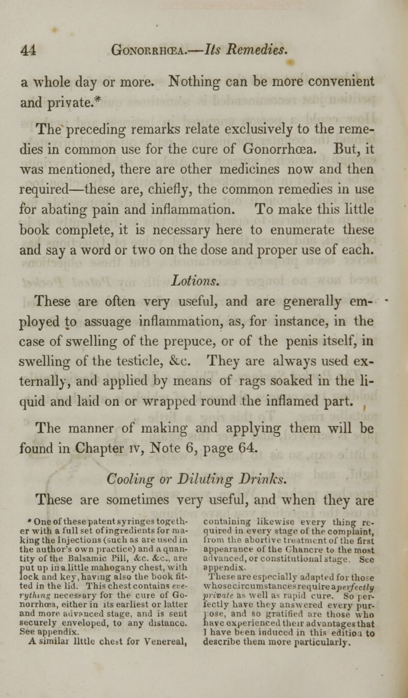 a whole day or more. Nothing can be more convenient and private.* The preceding remarks relate exclusively to the reme- dies in common use for the cure of Gonorrhoea. But, it was mentioned, there are other medicines now and then required—these are, chiefly, the common remedies in use for abating pain and inflammation. To make this little book complete, it is necessary here to enumerate these and say a word or two on the dose and proper use of each. Lotions. These are often very useful, and are generally em- ployed to assuage inflammation, as, for instance, in the case of swelling of the prepuce, or of the penis itself, in swelling of the testicle, &c. They are always used ex- ternally, and applied by means of rags soaked in the li- quid and laid on or wrapped round the inflamed part. , The manner of making and applying them will be found in Chapter iv, Note 6, page 64. Cooling or Diluting Drinks. These are sometimes very useful, and when they are *Oneofthese patentsyringestogeth- containing likewise every thing re- er with a full set of ingredients for ma- quired in every stage of the complaint, king the Injections (such as are used in from the abortive treatment of the first the author's own practice) and a quan- appearance of the Chancre to the most tityofthe Balsamic Pill, &c. Sec, are advanced, or constitutional stage. See put up in a little mahogany chest, with appendix. lock and key, having also the book lit- These are especially adapted for those ted in the lid. This chest contains eve- whosccircumstances require aperfictly rythmg necessary for the cure of Go- private a* well as rapid cure. So per- norrhoea, either in its earliest or latter fectly have they answered every pur- and more advanced stage, and is sent rose, and so gratified are those who securely enveloped, to any distance. have experienced their advantages that See appendix. 1 have been induced in this editioi to A similar little che=t for Venereal, describe them more particularly.