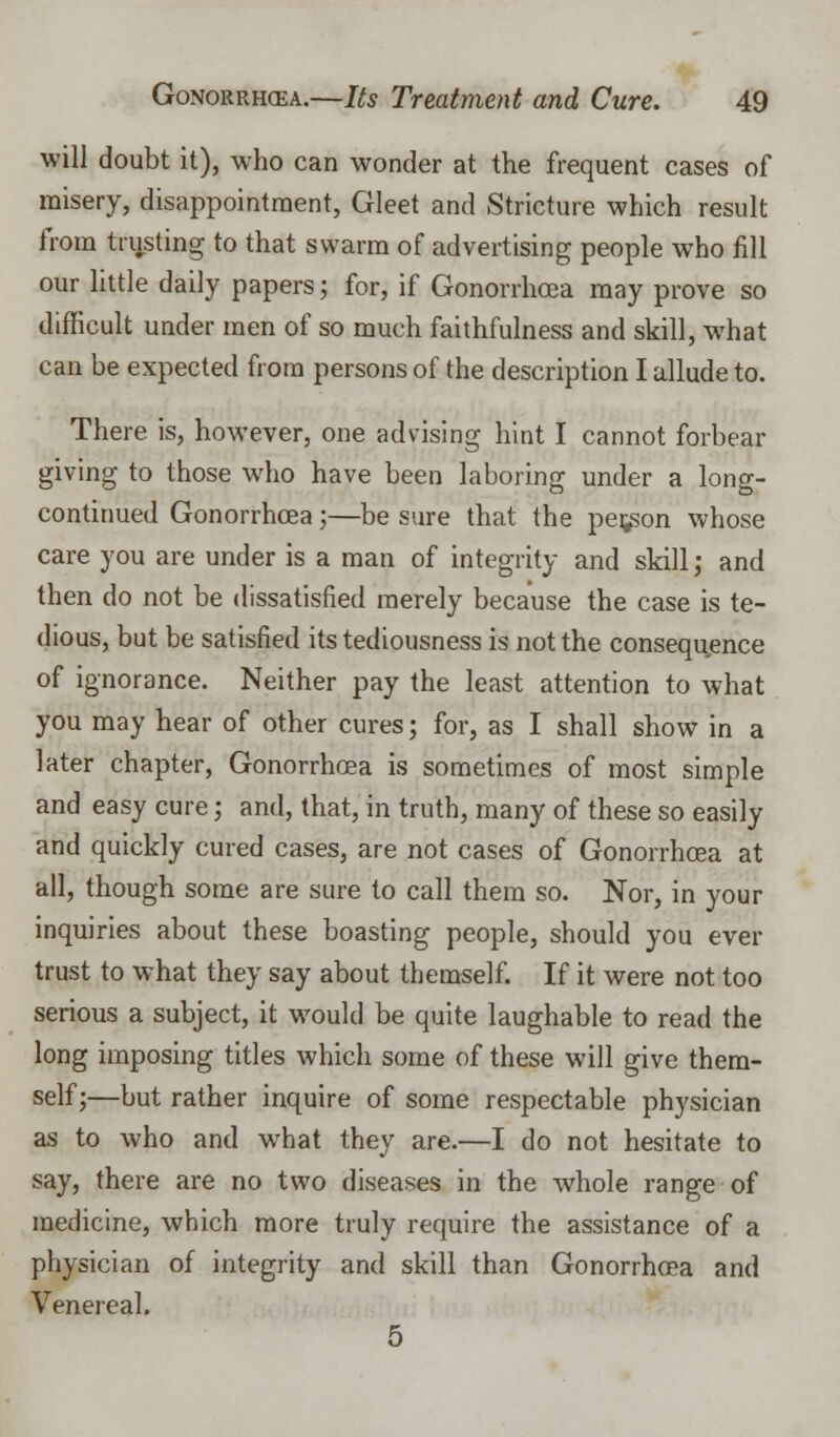 will doubt it), who can wonder at the frequent cases of misery, disappointment, Gleet and Stricture which result from trusting to that swarm of advertising people who fill our little daily papers; for, if Gonorrhoea may prove so difficult under men of so much faithfulness and skill, what can be expected from persons of the description I allude to. There is, however, one advising hint I cannot forbear giving to those who have been laboring under a long- continued Gonorrhoea;—be sure that the person whose care you are under is a man of integrity and skill; and then do not be dissatisfied merely because the case is te- dious, but be satisfied its tediousness is not the consequence of ignorance. Neither pay the least attention to what you may hear of other cures; for, as I shall show in a later chapter, Gonorrhoea is sometimes of most simple and easy cure; and, that, in truth, many of these so easily and quickly cured cases, are not cases of Gonorrhoea at all, though some are sure to call them so. Nor, in your inquiries about these boasting people, should you ever trust to what they say about themself. If it were not too serious a subject, it would be quite laughable to read the long imposing titles which some of these will give them- self;—but rather inquire of some respectable physician as to who and what they are.—I do not hesitate to say, there are no two diseases in the whole range of medicine, which more truly require the assistance of a physician of integrity and skill than Gonorrhoea and Venereal. 5