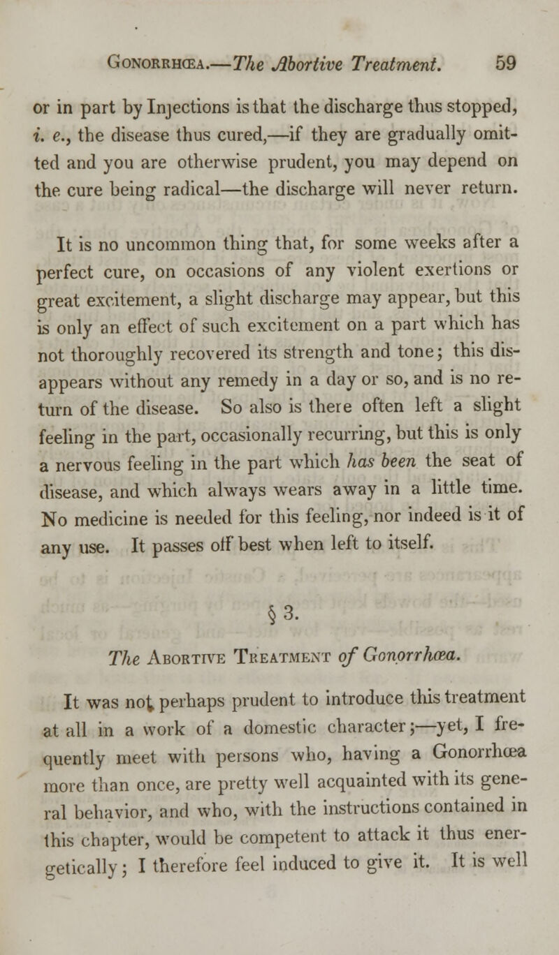 or in part by Injections is that the discharge thus stopped, i. e., the disease thus cured,—if they are gradually omit- ted and you are otherwise prudent, you may depend on the cure being radical—the discharge will never return. It is no uncommon thing that, for some weeks after a perfect cure, on occasions of any violent exertions or great excitement, a slight discharge may appear, but this is only an effect of such excitement on a part which has not thoroughly recovered its strength and tone; this dis- appears without any remedy in a day or so, and is no re- turn of the disease. So also is there often left a slight feeling in the part, occasionally recurring, but this is only a nervous feeling in the part which has been the seat of disease, and which always wears away in a little time. No medicine is needed for this feeling, nor indeed is it of any use. It passes off best when left to itself. §3. The Abortive Treatment of Gonorrhoea. It was not perhaps prudent to introduce this treatment at all in a work of a domestic character;—yet, I fre- quently meet with persons who, having a Gonorrhoea more than once, are pretty well acquainted with its gene- ral behavior, and who, with the instructions contained in this chapter, would be competent to attack it thus ener- getically ; I therefore feel induced to give it. It is well