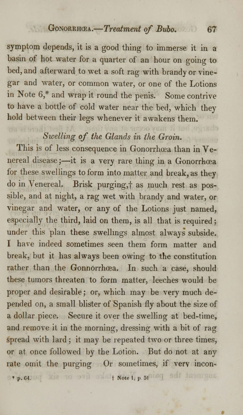 symptom depends, it is a good thing to immerse it in a basin of hot water for a quarter of an hour on going to bed, and afterward to wet a soft rag with brandy or vine- gar and water, or common water, or one of the Lotions in Note 6,* and wrap it round the penis. Some contrive to have a bottle of cold water near the bed, which they hold between their legs whenever it awakens them. Swelling of the Glands in the Groin. This is of less consequence in Gonorrhoea than in Ve- nereal disease;—it is a very rare thing in a Gonorrhoea for these swellings to form into matter and break, as they do in Venereal. Brisk purging,! as much rest as pos- sible, and at night, a rag wet with brandy and water, or vinegar and water, or any of the Lotions just named, especially the third, laid on them, is all that is required; under this plan these swellings almost always subside. I have indeed sometimes seen them form matter and break, but it has always been owing to the constitution rather than the Gonnorrhoea. In such a case, should these tumors threaten to form matter, leeches would be proper and desirable; or, which may be very much de- pended on, a small blister of Spanish fly about the size of a dollar piece. Secure it over the swelling at bed-time, and remove it in the morning, dressing with a bit of rag spread with lard; it may be repeated two or three times, or at once followed by the Lotion. But do not at any rate omit the purging Or sometimes, if verv incon- » p. C4. t Note 1, p 51