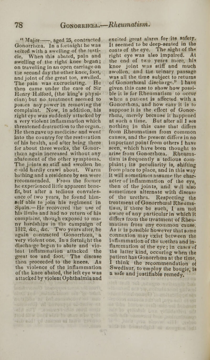  Major , aged 25, contracted Gonorrhoea. In a fortnight he was *eizod with a swelling of the testi- cle. When this abaled, pain and swelling of the right knee began; on travelling in an open carriage on the second day the other knee, foot, and joint of the great toe, swelled. The pain was excruciating. He then came under the care of Sir Henry Halford, (the king's physi- cian) but no treatment seemed to pos.-es any power in removing the complaint. Now, in addition, his right eye was suddenly attacked by a very violent inflammation which threatened destruction to the organ. He thengave up medicine and went into the country for the restoration of his health, and after being there for about three weeks, the Gonor- rhoea again increased without any abatement of the other symptoms. The joints so stiff and swollen he c >uld hardly crawl about. Warm bathing and a residence by sea were recommended. From the former he experienced little apparent bene- fit, but after a tedious convales- ence of two years, he found him- self able to join his regiment in Spain.—He recovered the use of his limbs and had no return of his complaint, though exposed to ma- ny hardships in the campaign of 1812, &c, &c. Two years after, he again contracted Gonorrhoea, a very violent one. In a fortnight the discharge began to abate and vio- lent inflammation attacked the great toe and foot. The disease then proceeded to the knees. As the violence of the inflammation of the knee abated, the left eye was attacked by violent Ophthalmiaand excited great alarm for its safety. It seemed to be deep-seated in the coats of the eye. The sight of the right eye was also impaired. At the end of two years more, 1m knee joint was stiff and much swollen, and the urinary passage was all the time subject to returns of Gonorrhceal discharge. 1 have given this case to show how possi- ble it is for Rheumatism to occur when a patient is affected with a Gonorrhoea, and how easy it is tu suppose it is the effect of Gonor- rhoea, merely because it happened at such a time. But after all I see nothing in this case that differs from Rheumatism from common causes, and the present differs in no important point from others I have seen, which have been thought to arise from Gonorrhoea. Rheuma- tism is frequently a tedious com- plaint; its peculiarity is, shifting from place to place, and in this way it will sometimes assume the char- acter of inflammation of the eye, then of the joints, and will al60 sometimes alternate with disease of the urethra. Respecting the treatment of Gonorrhceal Rheuma- tism, if there be such, I am not aware of any particular in which it differs from the treatment of Rlieu- maiism from any common cause. As it is possible however that some connexion may exist between the inflammation of the urethra and in- flammation of the eye; in cases of the latter kind, ocenring when the patient has Gonorrhoea at the time, I think the recommendation o( Swediaur, to employ the bougie, is a safe and justifiable remedy.