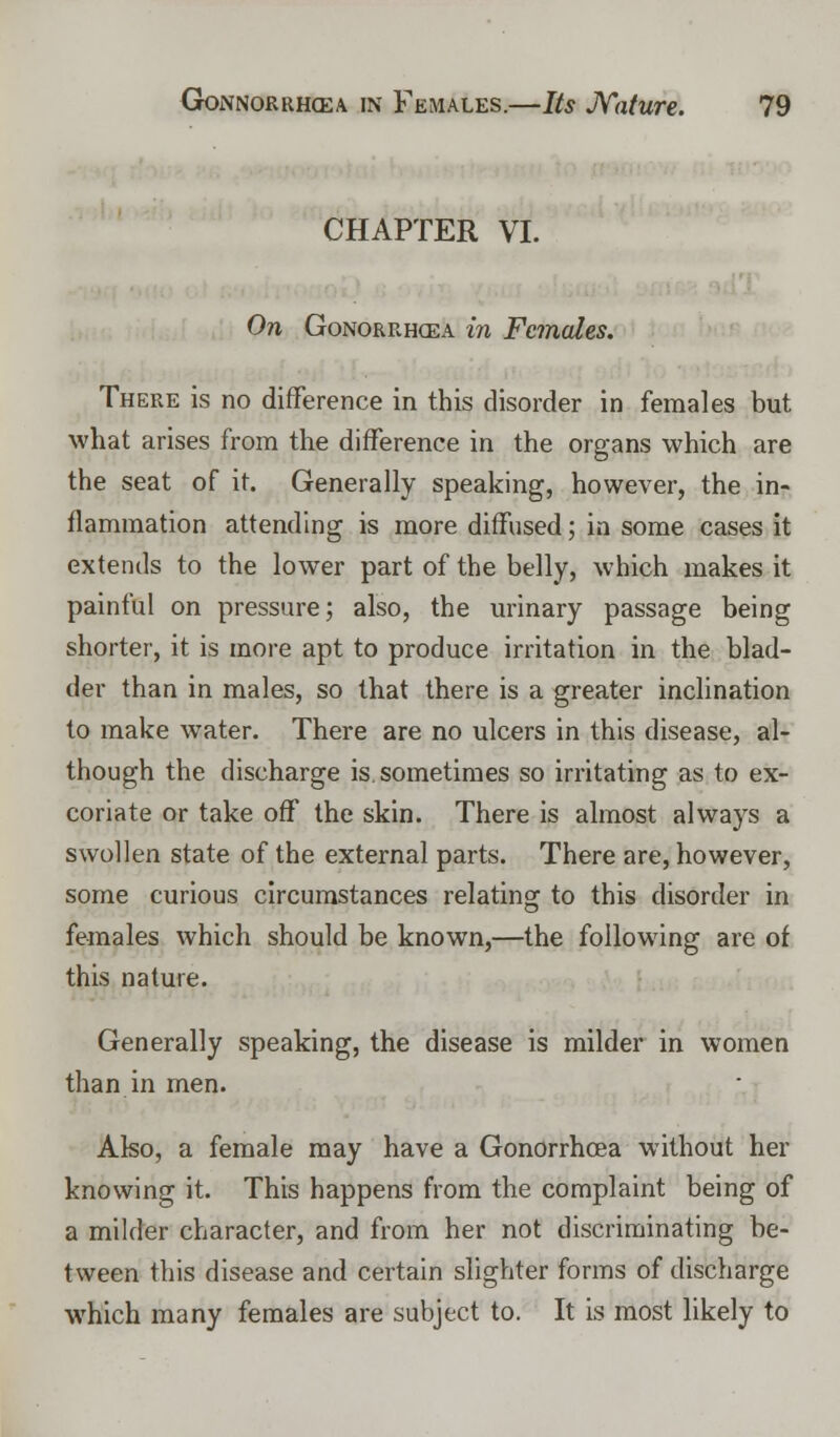 CHAPTER VI. On Gonorrhoea in Females. There is no difference in this disorder in females but ■what arises from the difference in the organs which are the seat of it. Generally speaking, however, the in- flammation attending is more diffused; in some cases it extends to the lower part of the belly, which makes it painful on pressure; also, the urinary passage being shorter, it is more apt to produce irritation in the blad- der than in males, so that there is a greater inclination to make water. There are no ulcers in this disease, al- though the discharge is. sometimes so irritating as to ex- coriate or take off the skin. There is almost always a swollen state of the external parts. There are, however, some curious circumstances relating to this disorder in females which should be known,—the following are of this nature. Generally speaking, the disease is milder in women than in men. Also, a female may have a Gonorrhoea without her knowing it. This happens from the complaint being of a milder character, and from her not discriminating be- tween this disease and certain slighter forms of discharge which many females are subject to. It is most likely to