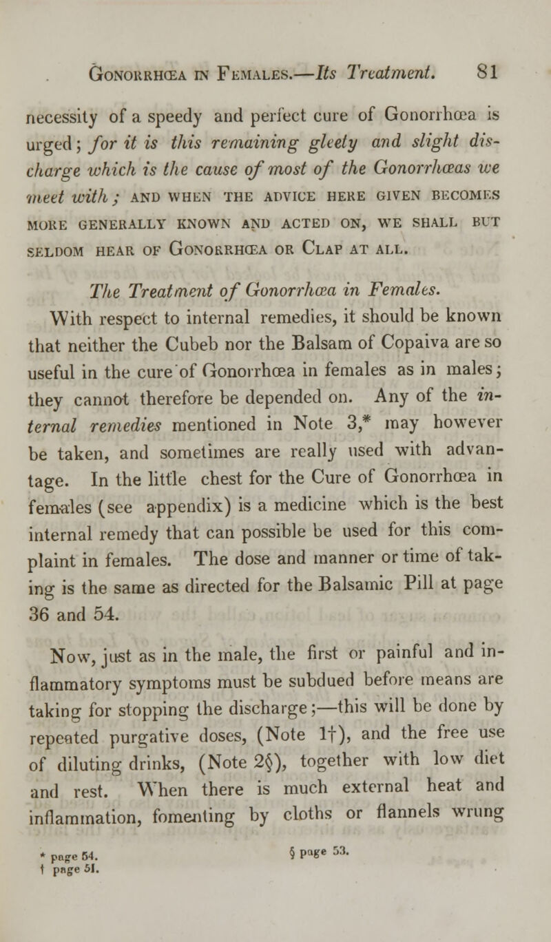 necessity of a speedy and perfect cure of Gonorrhoea is urged; for it is this remaining gleety and slight dis- charge which is the cause of most of the Gonorrhoeas we 'meet with; and when the advice here given becomes MURE GENERALLY KNOWN AND ACTED ON, WE SHALL BUT SELDOM HEAR OF GONORRHOEA OR CLAP AT ALL. The Treatment of Gonorrhoea in Females. With respect to internal remedies, it should be known that neither the Cubeb nor the Balsam of Copaiva are so useful in the cure of Gonorrhoea in females as in males; they cannot therefore be depended on. Any of the in- ternal remedies mentioned in Note 3,* may however be taken, and sometimes are really used with advan- tage. In the little chest for the Cure of Gonorrhoea in females (see appendix) is a medicine which is the best internal remedy that can possible be used for this com- plaint in females. The dose and manner or time of tak- ing is the same as directed for the Balsamic Pill at page 36 and 54. Now, just as in the male, the first or painful and in- flammatory symptoms must be subdued before means are taking for stopping the discharge;—this will be done by repeated purgative doses, (Note If), and the free use of diluting drinks, (Note 2§), together with low diet and rest. When there is much external heat and inflammation, fomenting by cloths or flannels wrung * page 54. § PaKe M- t pnge 51.