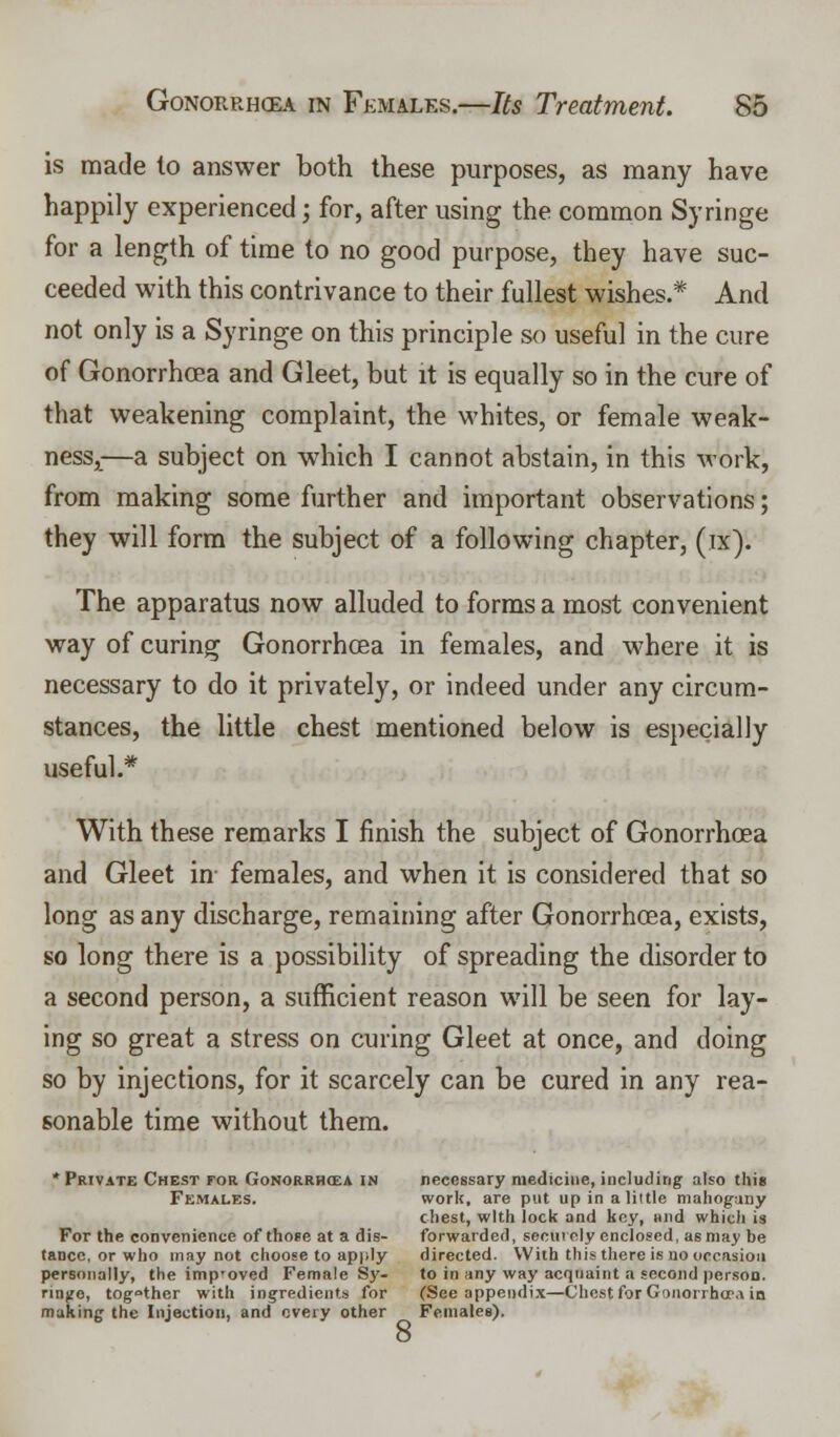 is made to answer both these purposes, as many have happily experienced; for, after using the common Syringe for a length of time to no good purpose, they have suc- ceeded with this contrivance to their fullest wishes.* And not only is a Syringe on this principle so useful in the cure of Gonorrhoea and Gleet, but it is equally so in the cure of that weakening complaint, the whites, or female weak- ness,—a subject on which I cannot abstain, in this work, from making some further and important observations; they will form the subject of a following chapter, (ix). The apparatus now alluded to forms a most convenient way of curing Gonorrhoea in females, and where it is necessary to do it privately, or indeed under any circum- stances, the little chest mentioned below is especially useful.* With these remarks I finish the subject of Gonorrhoea and Gleet in females, and when it is considered that so long as any discharge, remaining after Gonorrhoea, exists, so long there is a possibility of spreading the disorder to a second person, a sufficient reason will be seen for lay- ing so great a stress on curing Gleet at once, and doing so by injections, for it scarcely can be cured in any rea- sonable time without them. 'Private Chest for Gonorrhoea in necessary medicine, including also this Females. work, are put up in a little mahogany chest, with Jock and key, and which is For the convenience of those at a dis- forwarded, securely enclosed, as may be tance, or who may not choose to apply directed. With this there is no occasion personally, the improved Female Sy- to in any way acquaint a second person. ringe, tog°ther with ingredients for (See appendix—Chest for Gonorrhoea in making the Injection, and every other Females).