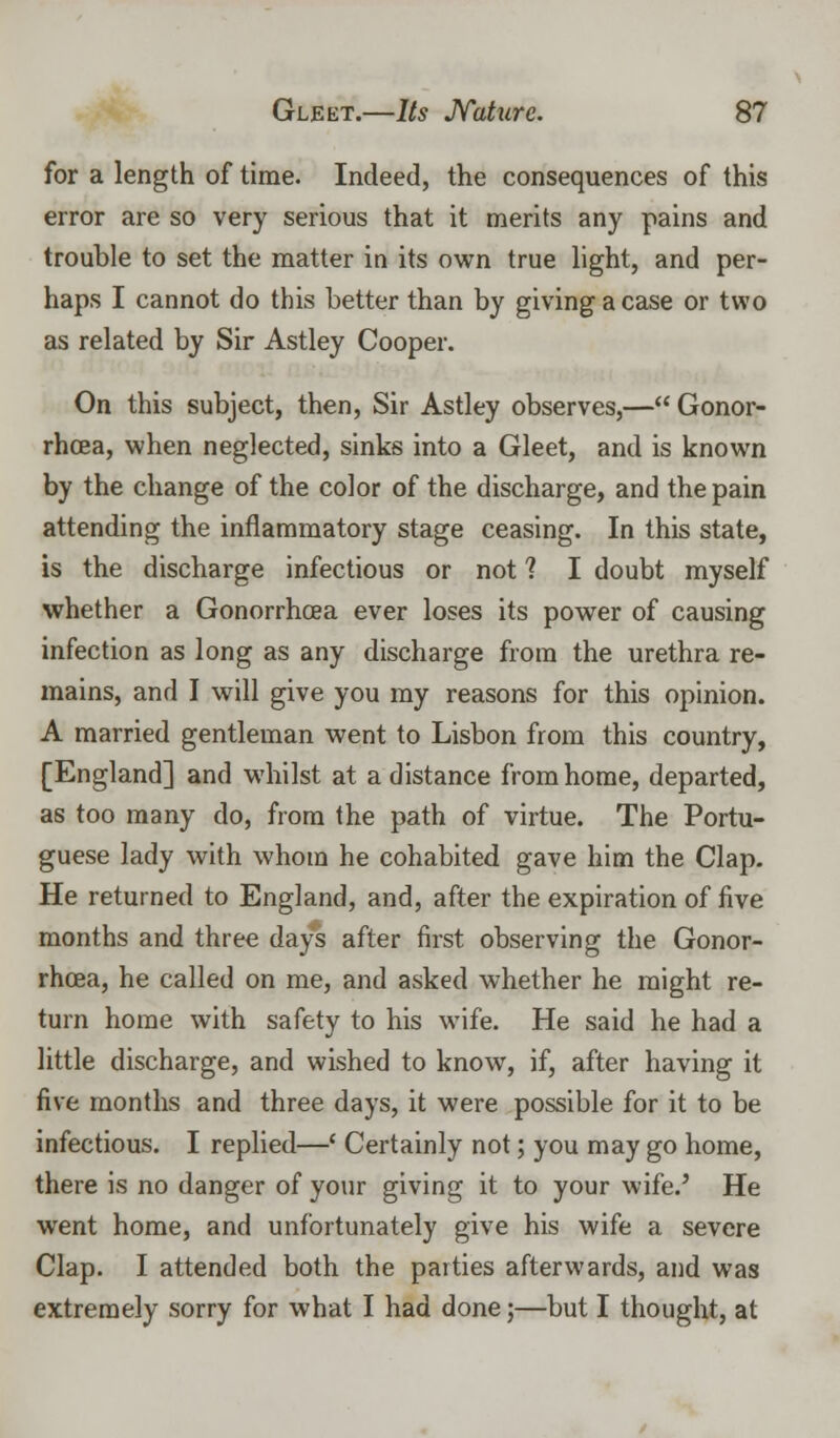 for a length of time. Indeed, the consequences of this error are so very serious that it merits any pains and trouble to set the matter in its own true light, and per- haps I cannot do this better than by giving a case or two as related by Sir Astley Cooper. On this subject, then, Sir Astley observes,— Gonor- rhoea, when neglected, sinks into a Gleet, and is known by the change of the color of the discharge, and the pain attending the inflammatory stage ceasing. In this state, is the discharge infectious or not 1 I doubt myself whether a Gonorrhoea ever loses its power of causing infection as long as any discharge from the urethra re- mains, and I will give you my reasons for this opinion. A married gentleman went to Lisbon from this country, [England] and whilst at a distance from home, departed, as too many do, from the path of virtue. The Portu- guese lady with whom he cohabited gave him the Clap. He returned to England, and, after the expiration of five months and three days after first observing the Gonor- rhoea, he called on me, and asked whether he might re- turn home with safety to his wife. He said he had a little discharge, and wished to know, if, after having it five months and three days, it were possible for it to be infectious. I replied—' Certainly not; you may go home, there is no danger of your giving it to your wife.' He went home, and unfortunately give his wife a severe Clap. I attended both the patties afterwards, and was extremely sorry for what I had done;—but I thought, at