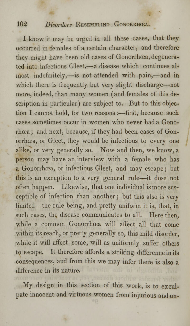 I know it may be urged in all these cases, that they occurred in females of a certain character, and therefore they might have been old cases of Gonorrhoea, degenera- ted into infectious Gleet,—a disease which continues al- most indefinitely,—is not attended with pain,—and in which there is frequently but very slight discharge—not more, indeed, than many women (and females of this de- scription in particular) are subject to. But to this objec- tion I cannot hold, for two reasons:—first, because such cases sometimes occur in women who never had a Gono- rhcea; and next, because, if they had been cases of Gon- orrhoea, or Gleet, they would be infectious to every one alike^ or very generally so. Now and then, we know, a person may have an interview with a female who has a Gonorrhoea, or infectious Gleet, and may escape; but this is an exception to a very general rule—it dose not often happen. Likewise, that one individual is more sus- ceptible of infection than another; but this also is very limited—the rule being, and pretty uniform it is, that, in such cases, the. disease communicates to all. Here then, ■while a common Gonorrhoea will affect all that come within its reach, or pretty generally so, this mild disorder, while it will affect some, will as uniformly suffer others to escape. It therefore affords a striking difference in its consequences, aud from this we may infer there is also a difference in its nature. My design in this section of this work, is to excul- pate innocent and virtuous women from injurious and un-