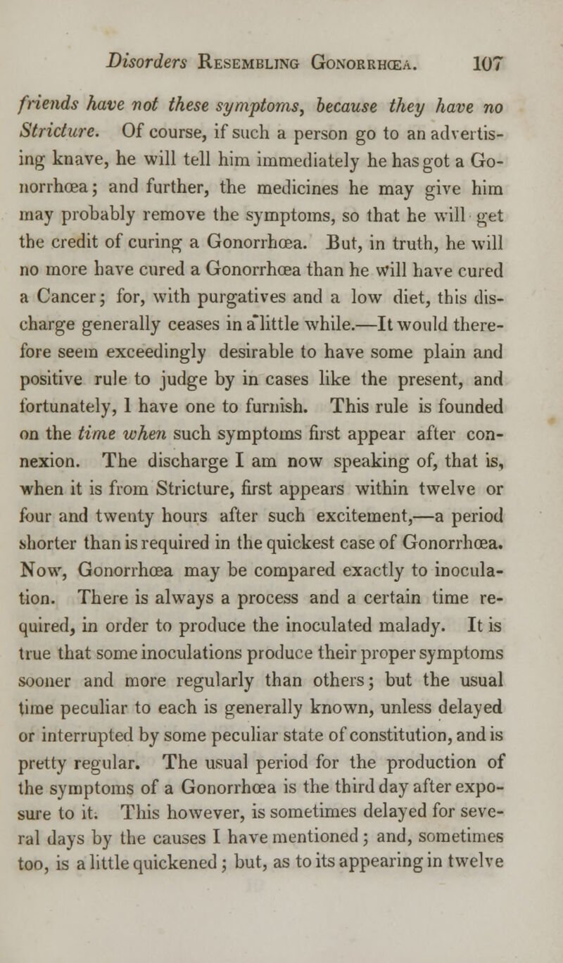 friends have not these symptoms, because they have no Stricture. Of course, if such a person go to an advertis- ing knave, he will tell him immediately he has got a Go- norrhoea; and further, the medicines he may give him may probably remove the symptoms, so that he will get the credit of curing a Gonorrhcea. But, in truth, he will no more have cured a Gonorrhcea than he will have cured a Cancer; for, with purgatives and a low diet, this dis- charge generally ceases in a little while.—It would there- fore seem exceedingly desirable to have some plain and positive rule to judge by in cases like the present, and fortunately, 1 have one to furnish. This rule is founded on the time when such symptoms first appear after con- nexion. The discharge I am now speaking of, that is, when it is from Stricture, first appears within twelve or four and twenty hours after such excitement,—a period shorter than is required in the quickest case of Gonorrhcea. Now, Gonorrhcea may be compared exactly to inocula- tion. There is always a process and a certain time re- quired, in order to produce the inoculated malady. It is true that some inoculations produce their proper symptoms sooner and more regularly than others; but the usual time peculiar to each is generally known, unless delayed or interrupted by some peculiar state of constitution, and is pretty regular. The usual period for the production of the symptoms of a Gonorrhcea is the third day after expo- sure to it. This however, is sometimes delayed for seve- ral days by the causes I have mentioned; and, sometimes too, is a little quickened; but, as to its appearing in twelve