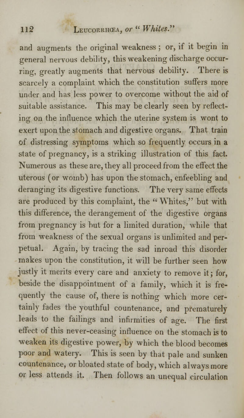 and augments the original weakness ; or, if it begin in general nervous debility, this weakening discharge occur- ring, greatly augments that nervous debility. There is scarcely a complaint which the constitution suffers more under and has less power to overcome without the aid of suitable assistance. This may be clearly seen by reflect- ing on the influence which the uterine system is wont to exert upon the stomach and digestive organs. That train of distressing symptoms which so frequently occurs in a state of pregnancy, is a striking illustration of this fact. Numerous as these are, they all proceed from the effect the uterous (or womb) has upon the stomach, enfeebling and deranging its digestive functions. The very same effects are produced by this complaint, the  Whites, but with this difference, the derangement of the digestive organs from pregnancy is but for a limited duration, while that from weakness of the sexual organs is unlimited and per- petual. Again, by tracing the sad inroad this disorder makes upon the constitution, it will be further seen how justly it merits every care and anxiety to remove it; for, beside the disappointment of a family, which it is fre- quently the cause of, there is nothing which more cer- tainly fades the youthful countenance, and prematurely leads to the failings and infirmities of age. The first effect of this never-ceasing influence on the stomach is to weaken its digestive power, by which the blood becomes poor and watery. This is seen by that pale and sunken countenance, or bloated state of body, which always more or less attends it. Then follows an unequal circulation