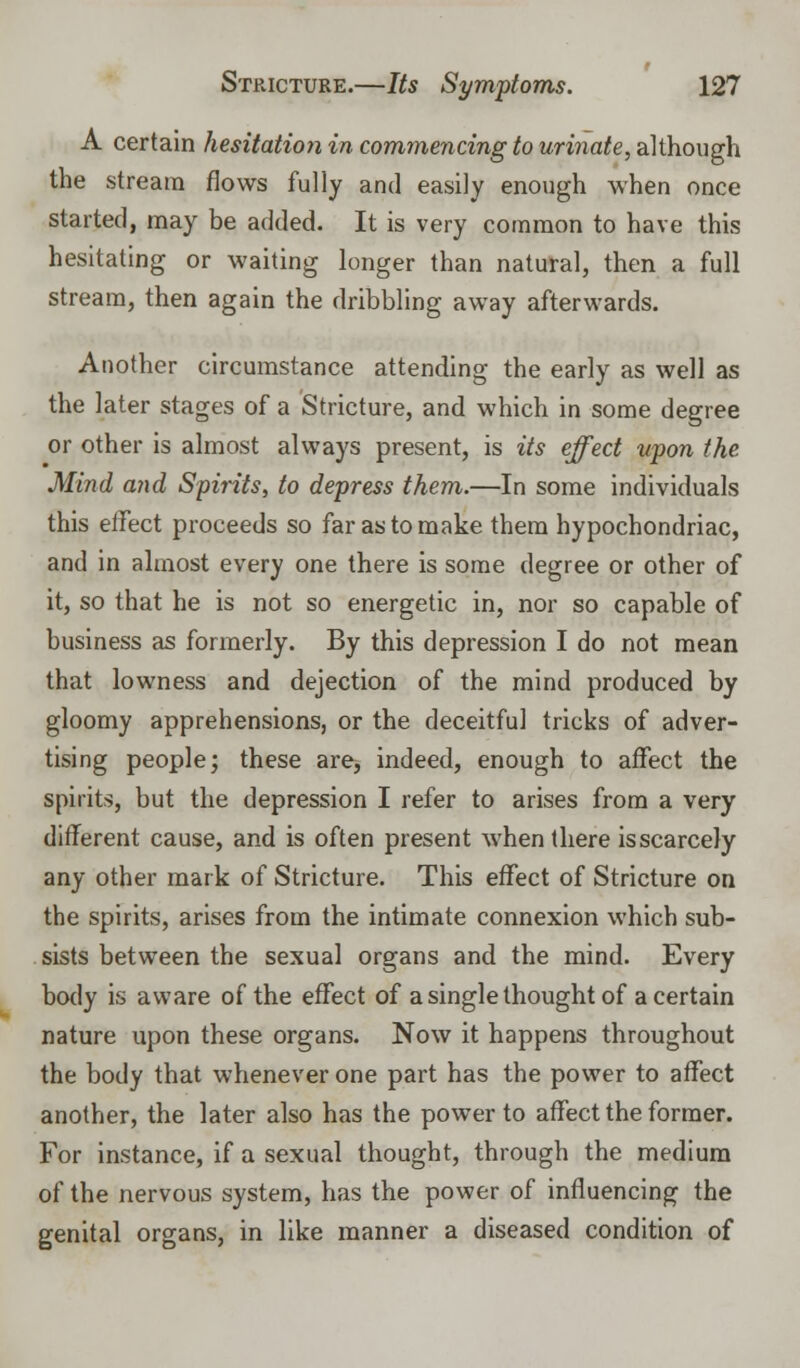 A certain hesitation in commencing to urinate, although the stream flows fully and easily enough when once started, may be added. It is very common to have this hesitating or waiting longer than natural, then a full stream, then again the dribbling away afterwards. Another circumstance attending the early as well as the later stages of a Stricture, and which in some degree or other is almost always present, is its effect upon the Mind and Spirits, to depress them.—In some individuals this effect proceeds so far as to make them hypochondriac, and in almost every one there is some degree or other of it, so that he is not so energetic in, nor so capable of business as formerly. By this depression I do not mean that lowness and dejection of the mind produced by gloomy apprehensions, or the deceitful tricks of adver- tising people; these are, indeed, enough to affect the spirits, but the depression I refer to arises from a very different cause, and is often present when there is scarcely any other mark of Stricture. This effect of Stricture on the spirits, arises from the intimate connexion which sub- sists between the sexual organs and the mind. Every body is aware of the effect of a single thought of a certain nature upon these organs. Now it happens throughout the body that whenever one part has the power to affect another, the later also has the power to affect the former. For instance, if a sexual thought, through the medium of the nervous system, has the power of influencing the genital organs, in like manner a diseased condition of