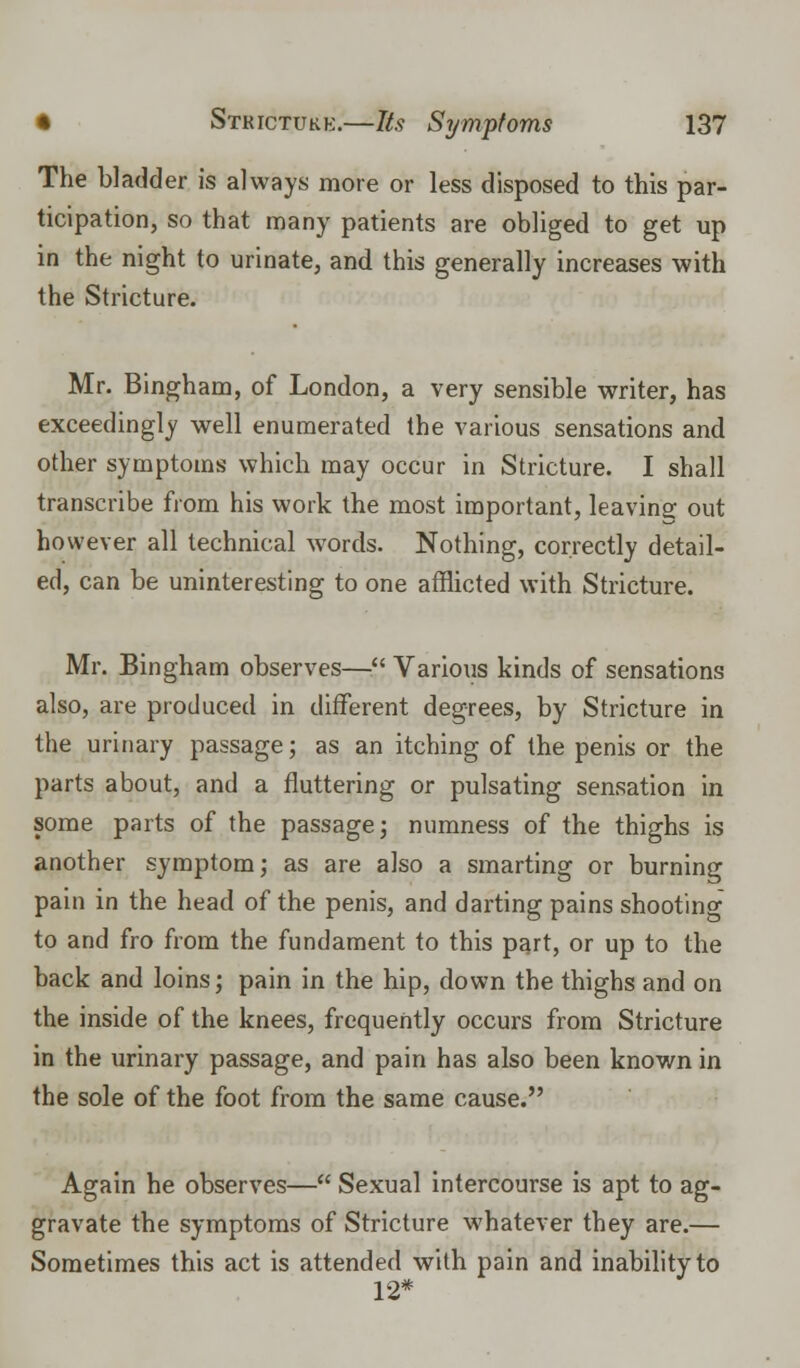 The bladder is always more or less disposed to this par- ticipation, so that many patients are obliged to get up in the night to urinate, and this generally increases with the Stricture. Mr. Bingham, of London, a very sensible writer, has exceedingly well enumerated the various sensations and other symptoms which may occur in Stricture. I shall transcribe from his work the most important, leaving out however all technical words. Nothing, correctly detail- ed, can be uninteresting to one afflicted with Stricture. Mr. Bingham observes— Various kinds of sensations also, are produced in different degrees, by Stricture in the urinary passage; as an itching of the penis or the parts about, and a fluttering or pulsating sensation in some parts of the passage; numness of the thighs is another symptom; as are also a smarting or burning pain in the head of the penis, and darting pains shooting to and fro from the fundament to this part, or up to the back and loins; pain in the hip, down the thighs and on the inside of the knees, frequently occurs from Stricture in the urinary passage, and pain has also been known in the sole of the foot from the same cause. Again he observes— Sexual intercourse is apt to ag- gravate the symptoms of Stricture whatever they are.— Sometimes this act is attended with pain and inability to 12*