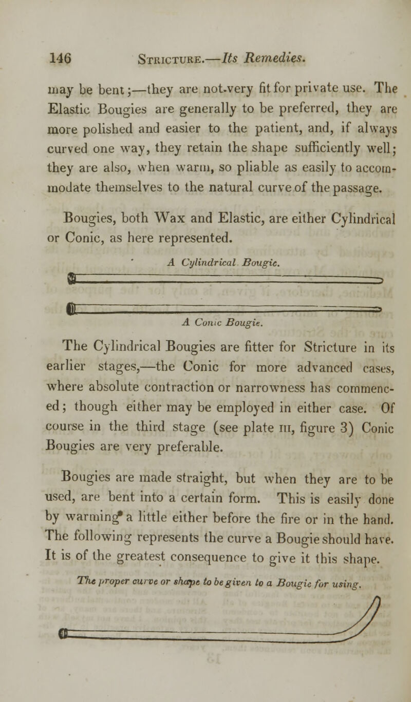 may be bent;—they are not-very fit for private use. The Elastic Bougies are generally to be preferred, they are more polished and easier to the patient, and, if always curved one way, they retain the shape sufficiently well; they are also, when warm, so pliable as easily to accom- modate themselves to the natural curve of the passage. Bougies, both Wax and Elastic, are either Cylindrical or Conic, as here represented. A Cylindrical Bougie. A Conic Bougie. The Cylindrical Bougies are fitter for Stricture in its earlier stages,—the Conic for more advanced cases, where absolute contraction or narrowness has commenc- ed ; though either may be employed in either case. Of course in the third stage (see plate in, figure 3) Conic Bougies are very preferable. Bougies are made straight, but when they are to be used, are bent into a certain form. This is easily done by warming* a little either before the fire or in the hand. The following represents the curve a Bougie should have. It is of the greatest consequence to give it this shape. The proper curve or shape to be given to a Bougie for using.