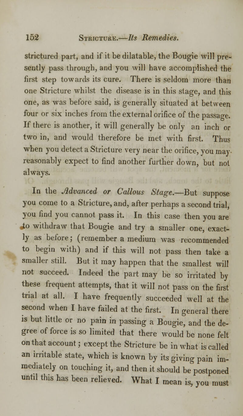 strictured part, and if it be dilatabLe, the Bougie will pre- sently pass through, and you will have accomplished the first step towards its cure. There is seldom more than one Stricture whilst the disease is in this stage, and this one, as was before said, is generally situated at between four or six inches from the external orifice of the passage. If there is another, it will generally be only an inch or two in, and would therefore be met with first. Thus when you detect a Stricture very near the orifice, you may- reasonably expect to find another further down, but not always. In the Advanced or Callous Stage.—But suppose you come to a Stricture, and, after perhaps a second trial, you find you cannot pass it. In this case then you are ^o withdraw that Bougie and try a smaller one, exact- ly as before; (remember a medium was recommended to begin with) and if this will not pass then take a smaller still. But it may happen that the smallest will not succeed. Indeed the part may be so irritated by these frequent attempts, that it will not pass on the first trial at all. I have frequently succeeded well at the second when I have failed at the first. In general there is but little or no pain in passing a Bougie, and the de- gree of force is so limited that there would be none felt on that account; except the Stricture be in what is called an irritable state, which is known by its giving pain im- mediately on touching it, and then it should be postponed until this has been relieved. What I mean is, you must