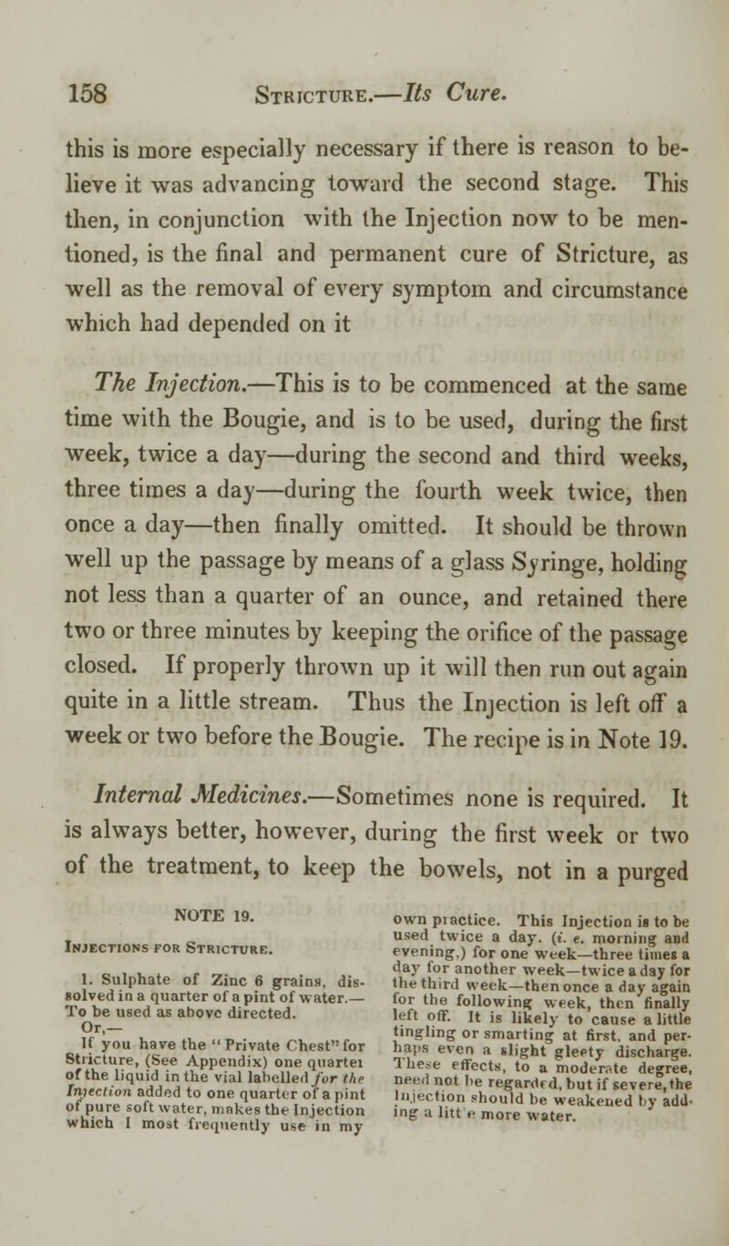 this is more especially necessary if there is reason to be- lieve it was advancing toward the second stage. This then, in conjunction with the Injection now to be men- tioned, is the final and permanent cure of Stricture, as well as the removal of every symptom and circumstance which had depended on it The Injection.—This is to be commenced at the same time with the Bougie, and is to be used, during the first week, twice a day—during the second and third weeks, three times a day—during the fourth week twice, then once a day—then finally omitted. It should be thrown well up the passage by means of a glass Syringe, holding not less than a quarter of an ounce, and retained there two or three minutes by keeping the orifice of the passage closed. If properly thrown up it will then run out again quite in a little stream. Thus the Injection is left off a week or two before the Bougie. The recipe is in Note 19. Internal Medicines.—Sometimes none is required. It is always better, however, during the first week or two of the treatment, to keep the bowels, not in a purged NOTE 19. ownpiactice. This Injection is to be . „ sed twice a day. (i. e. morning and Injections for Stricture. evening.) for one week-three times a • c i i. * r -»• ,. ■ ,. day for another week—twice a day for 1. Sulphate of Zinc 6 grains, dis- the third week-then once a day again solved in a quarter of a pint of water.- for the following week, then finally lo be used as above directed. left off. It is likely to cause a little Tr x. n. !<«_• * .ra. ..# ,tlngig or smarting at first, and per- BtrirF,™ ^l A6 Pr,'VI\te °heSt J £» even a light gleety discharge. otuaure, See Appendix) one quartet These effects, to a moderate decree of the l.quid in the vial labelled/or the need not be regarded buif severe the Inuctton added to one quarter of a pint Injection should be weakened by add of pure soft water, makes the Injection ing a litre more water ' which I most frequently use in my ie water.