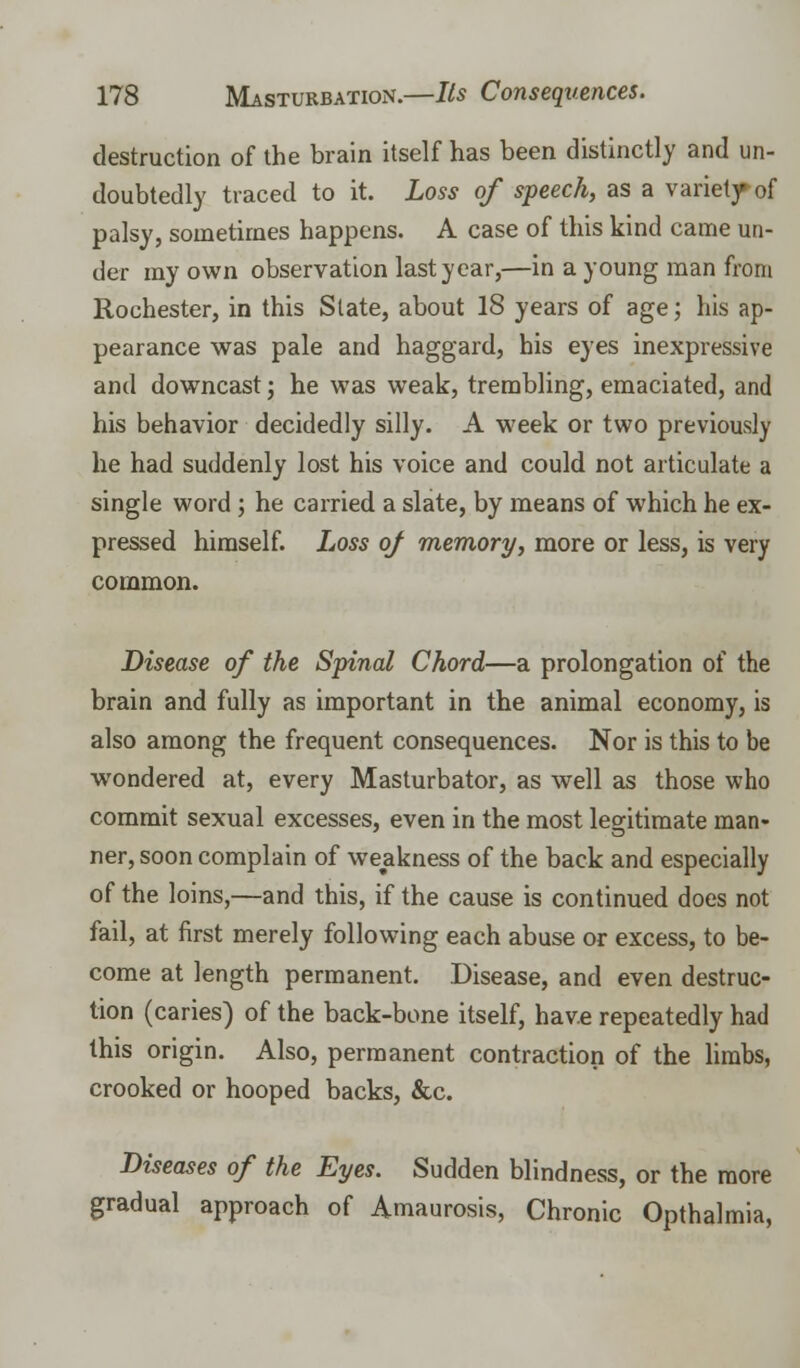 destruction of the brain itself has been distinctly and un- doubtedly traced to it. Loss of speech, as a variety of palsy, sometimes happens. A case of this kind came un- der my own observation last year,—in a young man from Rochester, in this State, about 18 years of age; his ap- pearance was pale and haggard, bis eyes inexpressive and downcast j he was weak, trembling, emaciated, and his behavior decidedly silly. A week or two previously he had suddenly lost his voice and could not articulate a single word ; he carried a slate, by means of which he ex- pressed himself. Loss of memory, more or less, is very common. Disease of the Spinal Chord—a prolongation of the brain and fully as important in the animal economy, is also among the frequent consequences. Nor is this to be wondered at, every Masturbator, as well as those who commit sexual excesses, even in the most legitimate man- ner, soon complain of weakness of the back and especially of the loins,—and this, if the cause is continued does not fail, at first merely following each abuse or excess, to be- come at length permanent. Disease, and even destruc- tion (caries) of the back-bone itself, have repeatedly had this origin. Also, permanent contraction of the limbs, crooked or hooped backs, &c. Diseases of the Eyes. Sudden blindness, or the more gradual approach of Amaurosis, Chronic Opthalmia,