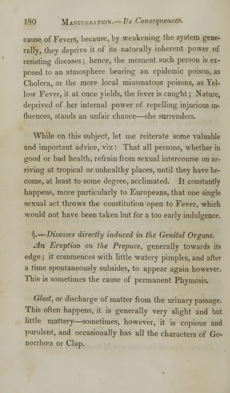 cause of Fevers, because, by weakening the system gene- rally, they deprive it of its naturally inherent power of resisting diseases; hence, the moment such person is ex- posed to an atmosphere bearing an epidemic poison, as Cholera, or the more local miasmatous poisons, as Yel- low Fever, it at once yields, the fever is caught; Nature, deprived of her internal power of repelling injurious in- fluences, stands an unfair chance—she surrenders. While on this subject, let me reiterate some valuable and important advice, viz: That all persons, whether in good or bad health, refrain from sexual intercourse on ar- riving at tropical or unhealthy places, until they have be- come, at least to some degree, acclimated. It constantly happens, more particularly to Europeans, that one single sexual act throws the constitution open to Fever, which would not have been taken but for a too early indulgence. §.—Diseases directly induced in the Genital Organs. An Eruption on the Prepuce, generally towards its edge; it commences with little watery pimples, and after a time spontaneously subsides, to appear again however. This is sometimes the cause of permanent Phymosis. Gleet, or discharge of matter from the urinary passage. This often happens, it is generally very slight and but little mattery—sometimes, however, it is copious and purulent, and occasionally has all the characters of Go- norrhoea or Clap.