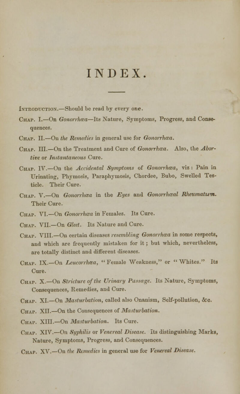 INDEX. Introduction.—Should bo read by every one. Chap. I.—On Gonorrhoea—Its Nature, Symptoms, Progress, and Conse- quences. Chap. II.—On the Remedies in general use for Gonorrhoea. Chap. III.—On the Treatment and Cure of Gonorrhoea. Also, the Abor- tive or Instantaneous Cure. Chap. IV.—On the Accidental Symptoms of Gonorrhoea, viz : Pain in Urinating, Phymosis, Paraphyinosis, Chordee, Bubo, Swelled Tes- ticle. Their Cure. Chap. V.—On Gonorrhoea in the Eyes and Gonorrhceal Rheumatism. Their Cure. Chap. VI.—On Gonorrhoea in Females. Its Cure. Chap. VII.—On Gleet. Its Nature and Cure. Chap. VIII.—On certain diseases resembling Gonorrhaa in some respects, and which are frequently mistaken for it; but which, nevertheless, are totally distinct and different diseases. Chap. IX.—On Lcucorrhma, Female Weakness, or Whites. Its Cure. Chap. X.—On Stricture of the Urinary Passage. Its Nature, Symptoms, Consequences, Remedies, and Cure. Chap. XI.—On Masturbation, called also Onanism, Self-pollution, &c. Chap. XII.—On the Consequences of Masturbation. Chap. XIII.—On Masturbation. Its Cure. Chap. XIV.—On Syphilis or Venereal Disease. Its distinguishing Marks, Nature, Symptoms, Progress, and Consequences. Chap. XV.—On the Remedies in general use for Venereal Disease.