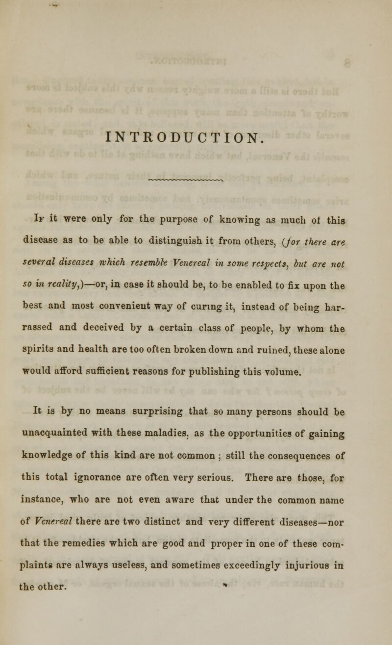 INTRODUCTION. If it were only for the purpose of knowing as much of this disease as to be able to distinguish it from others, (Jor there are several diseases which resemble Venereal in some respects, hit are not so in reality,)—or, in case it should be, to be enabled to fix upon the best and most convenient way of curing it, instead of being har- rassed and deceived by a certain class of people, by whom the spirits and health are too often broken down r.nd ruined, these alone would afford sufficient reasons for publishing this volume. It is by no means surprising that so many persons should be unacquainted with these maladies, as the opportunities of gaining knowledge of this kind are not common ; still the consequences of this total ignorance are often very serious. There are those, for instance, who are not even aware that under the common name of Venereal there are two distinct and very different diseases—nor that the remedies which are good and proper in one of these com- plaints are always useless, and sometimes exceedingly injurious in the other. *