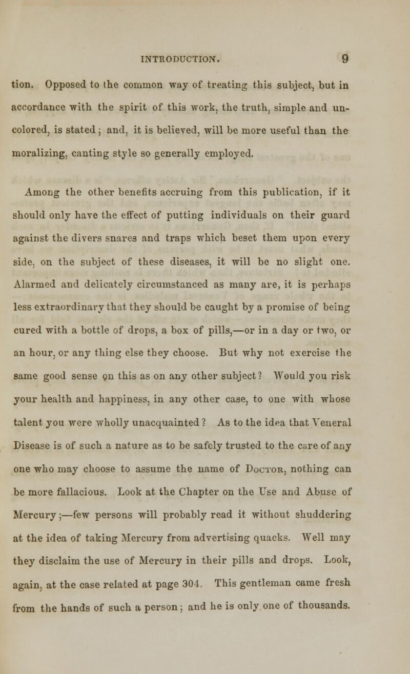 tion. Opposed to the common way of treating this subject, but in accordance with the spirit of this work, the truth, simple and un- colored, is stated ; and, it is believed, will be more useful than the moralizing, canting style so generally employed. Among the other benefits accruing from this publication, if it should only have the effect of putting individuals on their guard against the divers snares and traps which beset them upon every side, on the subject of these diseases, it will be no slight one. Alarmed and delicately circumstanced as many are, it is perhaps less extraordinary that they should be caught by a promise of being cured with a bottle of drops, a box of pills,—or in a day or two, or an hour, or any thing else they choose. But why not exercise the same good sense on this as on any other subject? Would you risk your health and happiness, in any other case, to one with whose talent you were wholly unacquainted ? As to the idea that Veneral Disease is of such a nature as to be safely trusted to the care of any one who may choose to assume the name of Doctor, nothing can be more fallacious. Look at the Chapter on the Use and Abuse of Mercury;—few persons will probably read it without shuddering at the idea of taking Mercury from advertising quacks. Well may they disclaim the use of Mercury in their pills and drops. Look, again, at the case related at page 301. This gentleman came fresh from the hands of such a person; and he is only one of thousands.