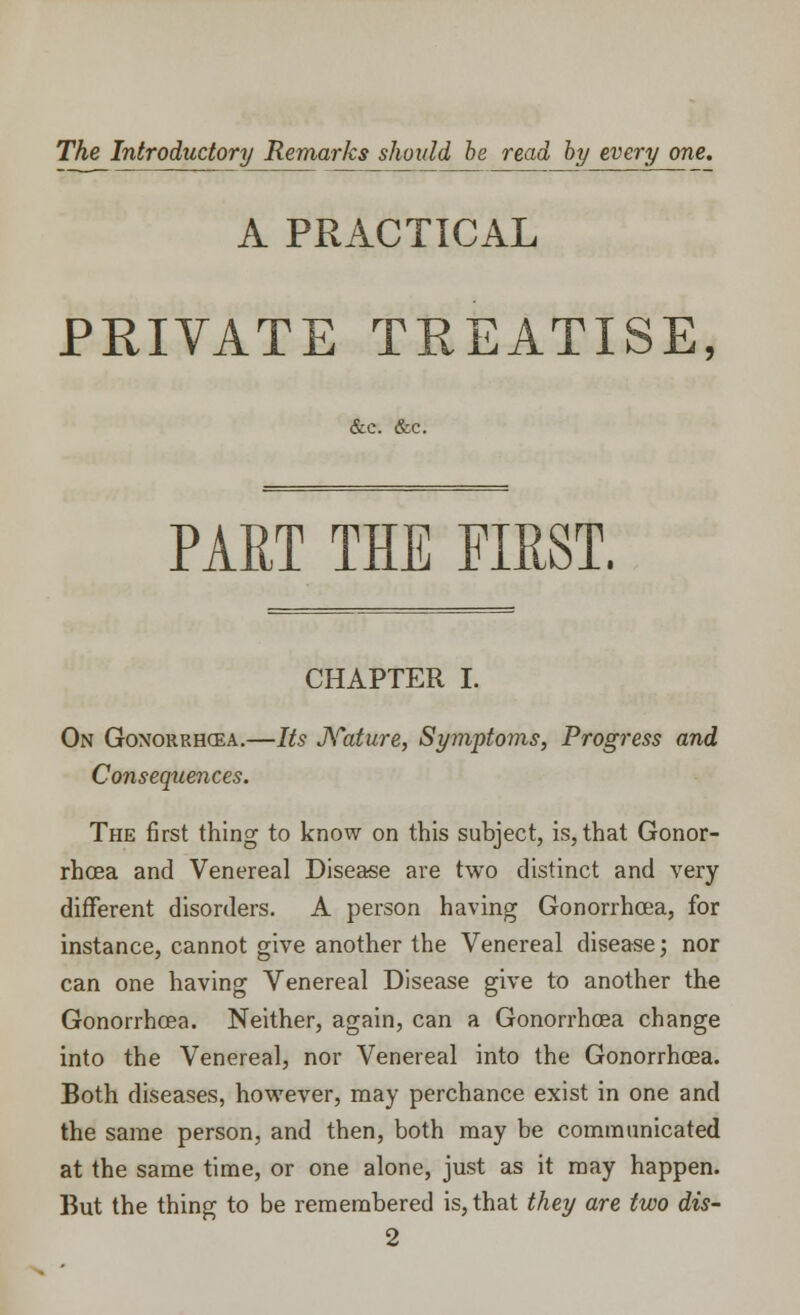 The Introductory Remarks should be read by every one. A PRACTICAL PRIVATE TREATISE, &c. &c. PART THE FIRST. CHAPTER I. On Gonorrhoea.—Its Nature, Symptoms, Progress and Consequences. The first thing to know on this subject, is, that Gonor- rhoea and Venereal Disease are two distinct and very different disorders. A person having Gonorrhoea, for instance, cannot give another the Venereal disease; nor can one having Venereal Disease give to another the Gonorrhoea. Neither, again, can a Gonorrhoea change into the Venereal, nor Venereal into the Gonorrhoea. Both diseases, however, may perchance exist in one and the same person, and then, both may be communicated at the same time, or one alone, just as it may happen. But the thing to be remembered is, that they are two dis- 2