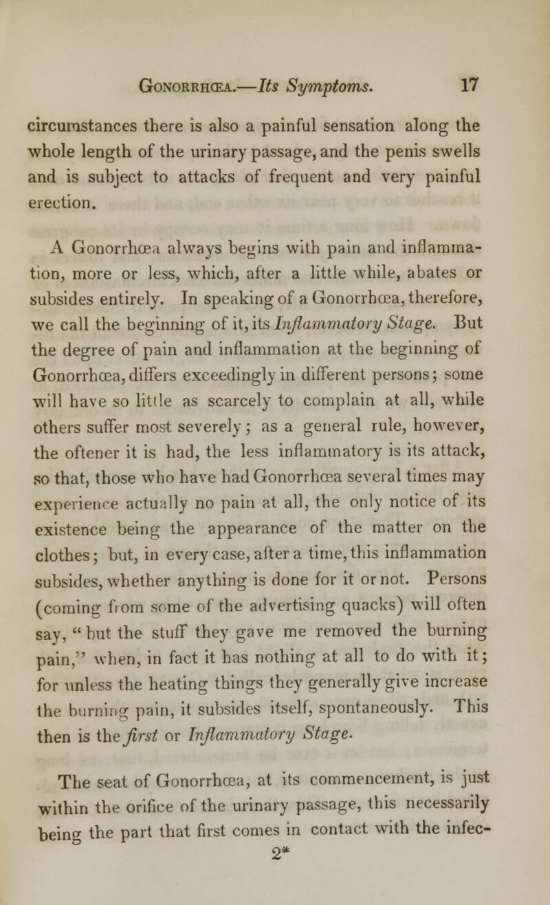 circumstances there is also a painful sensation along the whole length of the urinary passage, and the penis swells and is subject to attacks of frequent and very painful erection. A Gonorrhoea always begins with pain and inflamma- tion, more or less, which, after a little while, abates or subsides entirely. In speaking of a Gonorrhoea, therefore, we call the beginning of it, its Inflammatory Stage. But the degree of pain and inflammation at the beginning of Gonorrhoea, differs exceedingly in different persons; some will have so little as scarcely to complain at all, while others suffer most severely; as a general rule, however, the oftener it is had, the less inflammatory is its attack, so that, those who have had Gonorrhoea several times may experience actually no pain at all, the only notice of its existence being the appearance of the matter on the clothes; but, in every case, after a time,this inflammation subsides, whether anything is done for it or not. Persons (coming from some of the advertising quacks) will often say,  but the stuff they gave me removed the burning pain, when, in fact it has nothing at all to do with it; for unless the heating things they generally give increase the burning pain, it subsides itself, spontaneously. This then is the flrst or Inflammatory Stage. The seat of Gonorrhoea, at its commencement, is just within the orifice of the urinary passage, this necessarily being the part that first comes in contact with the infec- 2*