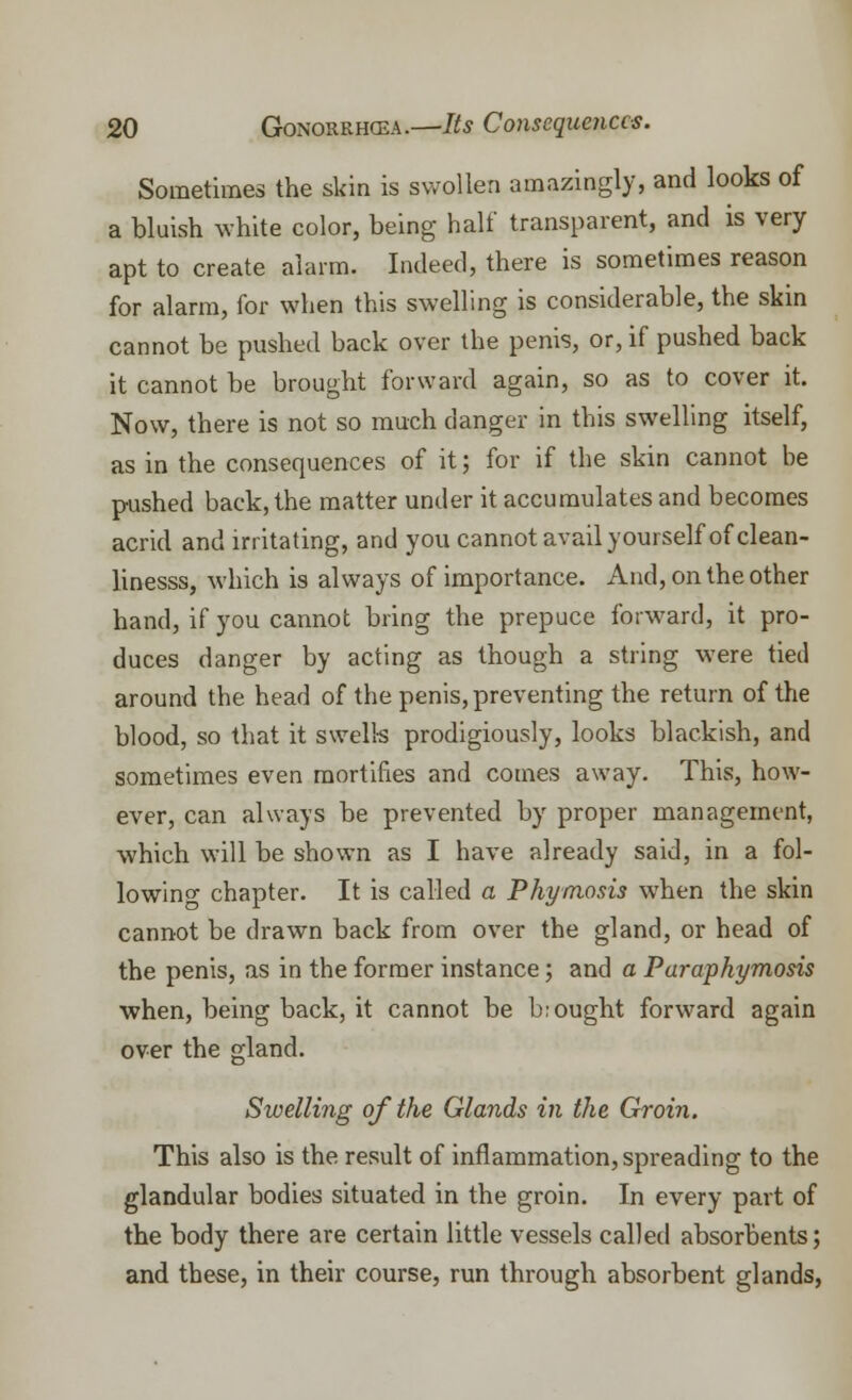Sometimes the skin is swollen amazingly, and looks of a bluish white color, being half transparent, and is very apt to create alarm. Indeed, there is sometimes reason for alarm, for when this swelling is considerable, the skin cannot be pushed back over the penis, or, if pushed back it cannot be brought forward again, so as to cover it. Now, there is not so much danger in this swelling itself, as in the consequences of it; for if the skin cannot be pushed back, the matter under it accumulates and becomes acrid and irritating, and you cannot avail yourself of clean- linesss, which is always of importance. And, on the other hand, if you cannot bring the prepuce forward, it pro- duces danger by acting as though a string were tied around the head of the penis, preventing the return of the blood, so that it swells prodigiously, looks blackish, and sometimes even mortifies and comes away. This, how- ever, can always be prevented by proper management, which will be shown as I have already said, in a fol- lowing chapter. It is called a Phymosis when the skin cannot be drawn back from over the gland, or head of the penis, as in the former instance; and a Paraphymosis when, being back, it cannot be bought forward again over the gland. Swelling of the Glands in the Groin. This also is the result of inflammation, spreading to the glandular bodies situated in the groin. In every part of the body there are certain little vessels called absorbents; and these, in their course, run through absorbent glands,