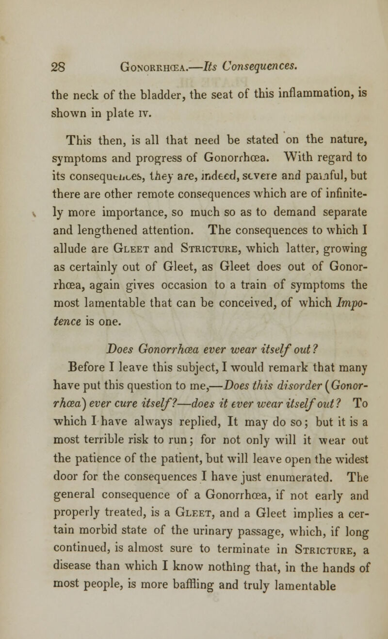 the neck of the bladder, the seat of this inflammation, is shown in plate iv. This then, is all that need be stated on the nature, symptoms and progress of Gonorrhoea. With regard to its consequtijces, tiiey are, indeed, severe and painful, but there are other remote consequences which are of infinite- ly more importance, so much so as to demand separate and lengthened attention. The consequences to which I allude are Gleet and Stricture, which latter, growing as certainly out of Gleet, as Gleet does out of Gonor- rhoea, again gives occasion to a train of symptoms the most lamentable that can be conceived, of which Impo- tence is one. Does Gonorrhoea ever wear itself out? Before I leave this subject, I would remark that many have put this question to me,—Does this disorder {Gonor- rhoea) ever cure itself?—does it ever wear itself out ? To which I have always replied, It may do so; but it is a most terrible risk to run; for not only will it wear out the patience of the patient, but will leave open the widest door for the consequences I have just enumerated. The general consequence of a Gonorrhoea, if not early and properly treated, is a Gleet, and a Gleet implies a cer- tain morbid state of the urinary passage, which, if long continued, is almost sure to terminate in Stricture, a disease than which I know nothing that, in the hands of most people, is more baffling and truly lamentable