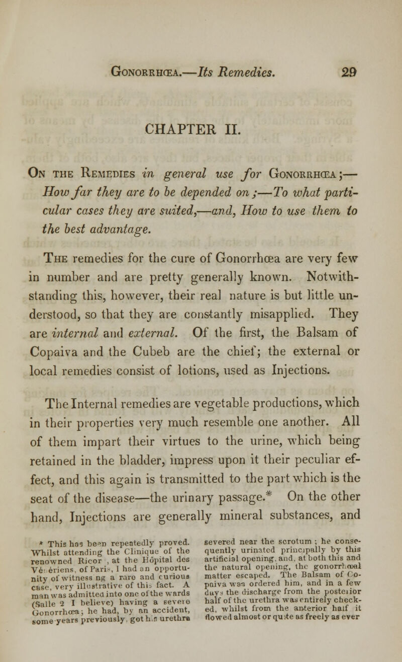 CHAPTER II. On the Remedies in general use for Gonorrhoea;— How far they are to be depended on;—To what parti- cular cases they are suited,—and, How to use them (o the best advantage. The remedies for the cure of Gonorrhoea are very few in number and are pretty generally known. Notwith- standing this, however, their real nature is but little un- derstood, so that they are constantly misapplied. They are internal and external. Of the first, the Balsam of Copaiva and the Cubeb are the chief; the external or local remedies consist of lotions, used as Injections. The Internal remedies are vegetable productions, which in their properties very much resemble one another. All of them impart their virtues to the urine, which being retained in the bladder, impress upon it their peculiar ef- fect, and this again is transmitted to the part which is the seat of the disease—the urinary passage.* On the other hand, Injections are generally mineral substances, and * This has be^n repeatedly proved. severed near the scrotum ; he conse- Whilst attending the Clmique of the quently urinated principally by this renowned Ricor , at the Hopital des artificial opening, and. at both this and Ve 6riens of Pari-, I had an opportu- the natural opening, the gonorrhoea nitv of witness ng a raro and curious matter escaped. The Balsam ol Co- case very illustrative of thU fact. A paiva was ordered him, and in a few mnn'was admitted into one oi the wards duya the discharge from the postenor CSalle 2 I believe) having a seveie half of the urethra was entirely check- (ionorrhcea; he had, by an accident, ed, whilst from the anterior half it some years previously, got h;9 urethra flowed almost or qutfe as freely as ever