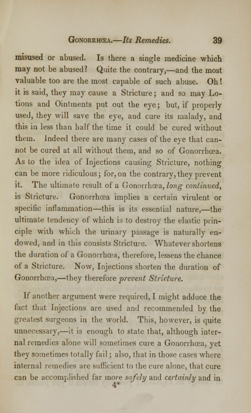 misused or abused. Is there a single medicine which may not be abused? Quite the contrary,—and the most valuable too are the most capable of such abuse. Oh! it is said, they may cause a Stricture; and so may Lo- tions and Ointments put out the eye; but, if properly used, they will save the eye, and cure its malady, and this in less than half the time it could be cured without them. Indeed there are many cases of the eye that can- not be cured at all without them, and so of Gonorrhcea. As to the idea of Injections causing Stricture, nothing can be more ridiculous; for, on the contrary, they prevent it. The ultimate result of a Gonorrhoea, long continued, is Stricture. Gonorrhcea implies a certain virulent or specific inflammation—this is its essential nature,—the ultimate tendency of which is to destroy the elastic prin- ciple with which the urinary passage is naturally en- dowed, and in this consists Stricture. Whatever shortens the duration of a Gonorrhoea, therefore, lessens the chance of a Stricture. Now, Injections shorten the duration of Gonorrhcea,—they therefore prevent Stricture. If another argument were required, I might adduce the fact that Injections are used and recommended by the greatest surgeons in the world. This, however, is quite unnecessary,—it is enough to state that, although inter- nal remedies alone will sometimes cure a Gonorrhcea, yet they sometimes totally fail; also, that in those cases where internal remedies are sufficient to the cure alone, that cure can be accomplished far more safely and certainly and in 4*