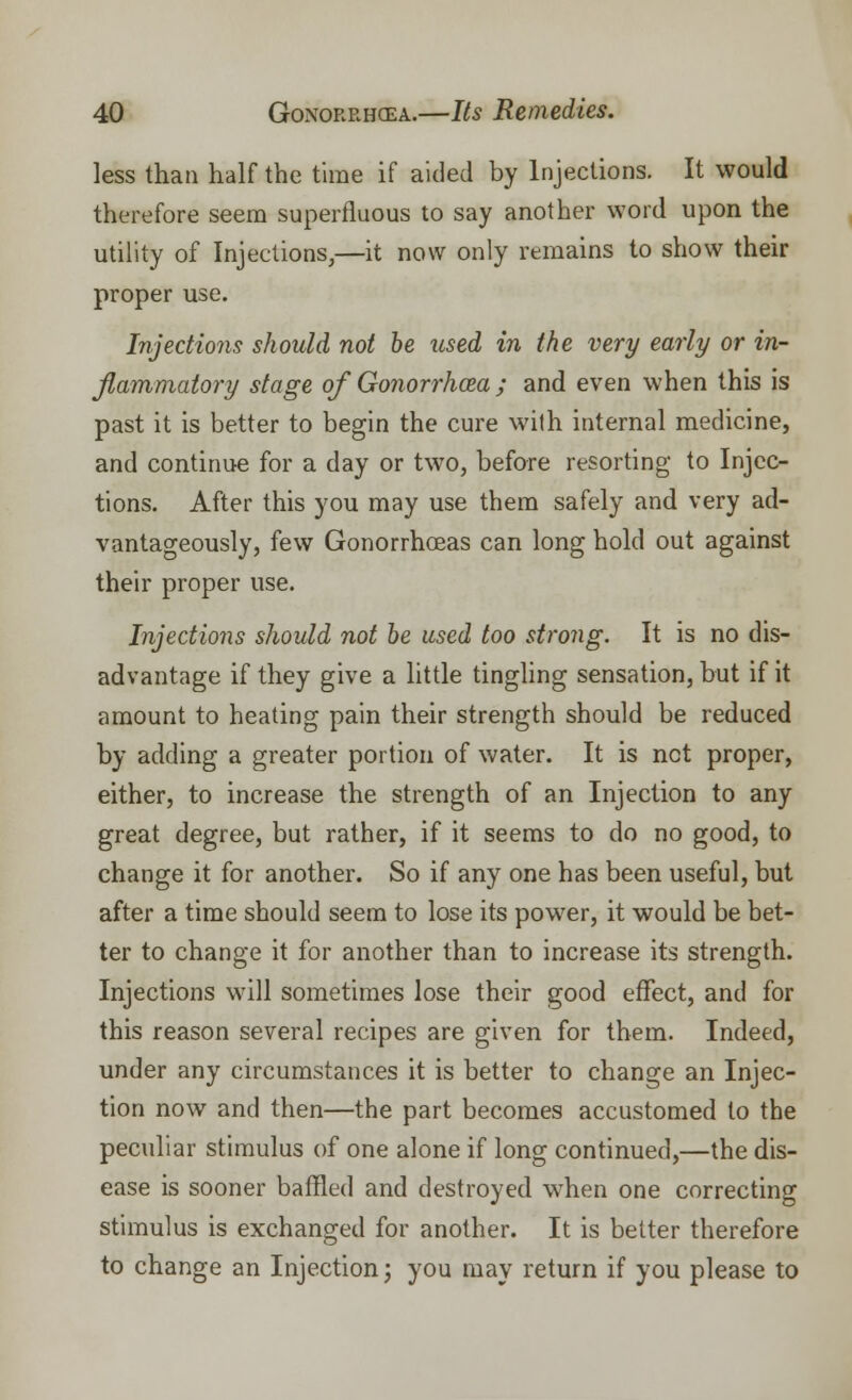 less than half the time if aided by Injections. It would therefore seem superfluous to say another word upon the utility of Injections,—it now only remains to show their proper use. Injections should not be used in the very early or in- flammatory stage of Gonorrhoea ; and even when this is past it is better to begin the cure with internal medicine, and continue for a day or two, before resorting to Injec- tions. After this you may use them safely and very ad- vantageously, few Gonorrhoeas can long hold out against their proper use. Injections should not be used too strong. It is no dis- advantage if they give a little tingling sensation, but if it amount to heating pain their strength should be reduced by adding a greater portion of water. It is net proper, either, to increase the strength of an Injection to any great degree, but rather, if it seems to do no good, to change it for another. So if any one has been useful, but after a time should seem to lose its power, it would be bet- ter to change it for another than to increase its strength. Injections will sometimes lose their good effect, and for this reason several recipes are given for them. Indeed, under any circumstances it is better to change an Injec- tion now and then—the part becomes accustomed to the peculiar stimulus of one alone if long continued,—the dis- ease is sooner baffled and destroyed when one correcting stimulus is exchanged for another. It is better therefore to change an Injection; you may return if you please to