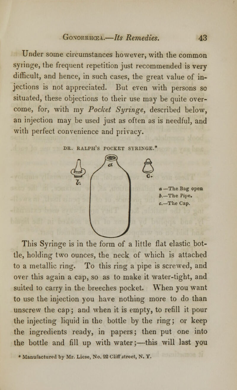 Under some circumstances however, with the common syringe, the frequent repetition just recommended is very difficult, and hence, in such cases, the great value of in- jections is not appreciated. But even with persons so situated, these objections to their use may be quite over- come, for, with my Pocket Syringe, described below, an injection may be used just as often as is needful, and with perfect convenience and privacy. dr. Ralph's pocket syringe.* a —The Bag open b.—The Pipe, c—The Cap. This Syringe is in the form of a little flat elastic bot- tle, holding two ounces, the neck of which is attached to a metallic ring. To this ring a pipe is screwed, and over this again a cap, so as to make it water-tight, and suited to carry in the breeches pocket. When you want to use the injection you have nothing more to do than unscrew the cap; and when it is empty, to refill it pour the injecting liquid in the bottle by the ring; or keep the ingredients ready, in papers; then put one into the bottle and fill up with water;—this will last you * Manufactured by Mr. Liese, No. 22 Cliff street, N. Y.