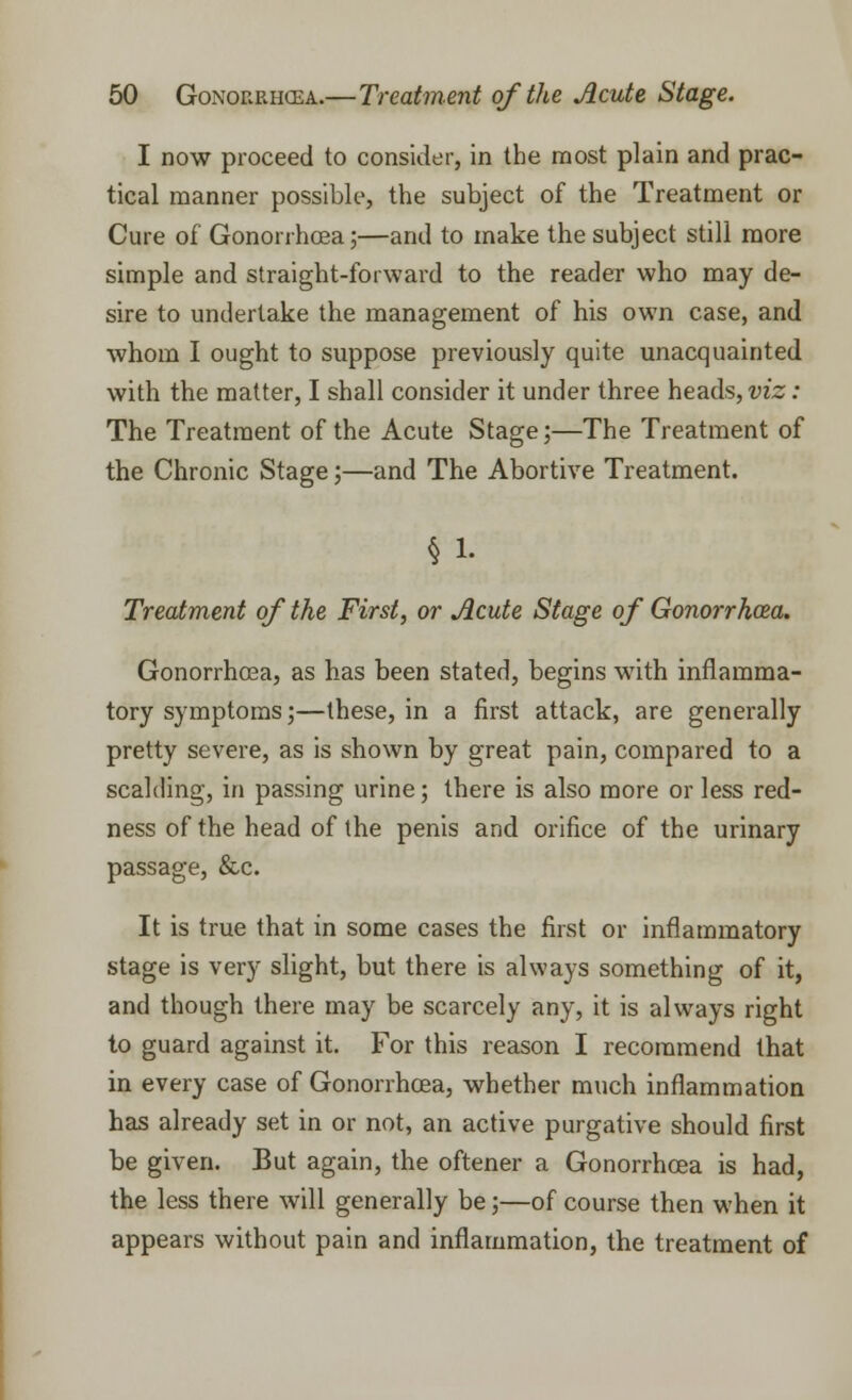 I now proceed to consider, in the most plain and prac- tical manner possible, the subject of the Treatment or Cure of Gonorrhoea;—and to make the subject still more simple and straight-forward to the reader who may de- sire to undertake the management of his own case, and whom I ought to suppose previously quite unacquainted with the matter, I shall consider it under three heads, viz: The Treatment of the Acute Stage;—The Treatment of the Chronic Stage;—and The Abortive Treatment. § 1. Treatment of the First, or Acute Stage of Gonorrhoea. Gonorrhoea, as has been stated, begins w7ith inflamma- tory symptoms;—these, in a first attack, are generally pretty severe, as is shown by great pain, compared to a scalding, in passing urine; there is also more or less red- ness of the head of the penis and orifice of the urinary passage, &c. It is true that in some cases the first or inflammatory stage is very slight, but there is always something of it, and though there may be scarcely any, it is always right to guard against it. For this reason I recommend that in every case of Gonorrhoea, whether much inflammation has already set in or not, an active purgative should first be given. But again, the oftener a Gonorrhoea is had, the less there will generally be;—of course then when it appears without pain and inflammation, the treatment of