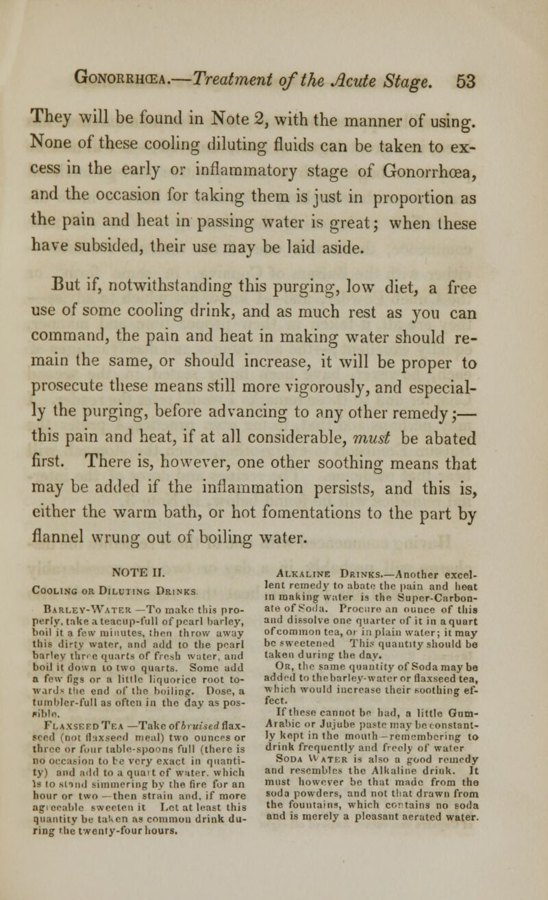 They will be found in Note 2, with the manner of using. None of these cooling diluting fluids can be taken to ex- cess in the early or inflammatory stage of Gonorrhoea, and the occasion for taking them is just in proportion as the pain and heat in passing water is great; when these have subsided, their use may be laid aside. But if, notwithstanding this purging, low diet, a free use of some cooling drink, and as much rest as you can command, the pain and heat in making water should re- main the same, or should increase, it will be proper to prosecute these means still more vigorously, and especial- ly the purging, before advancing to any other remedy;— this pain and heat, if at all considerable, must be abated first. There is, however, one other soothing means that may be added if the inflammation persists, and this is, either the warm bath, or hot fomentations to the part by flannel wrung out of boiling water. NOTE II. Alkaline Drinks Another excel- COOLING OR DATING Dr.NKS In^uT^' '? ^U^ ',ttin Hd ',eQt in making water is the Super-Carbon- Barley-Water—To make this pro- ate of Soda. Procure an ounce of this perly, take a teacup-full of pearl barley, and dissolve one quarter of it in a quart boil it a few minutes, then throw away of common tea, or in plain water; it may this dirty water, and add to the pearl be sweetened This quantity should be barley three quarts of fresh water, and taken during the day. boil it down 10 two quarts. Some add Or, the same quantity of Soda may be a few finS or a |jtl|e liquorice root to- added to thebarley-watcr or flaxseed tea, wards tiie end of the boiling. Dose, a which would increase their soothing ef- tuinblcr-full as often in the day as pos- feet. ««iblo. If these cannot be had, a little Gnm- FlaxseedTea —Take of iraiserf flax- Arabic or Jujube paste may be constant- seed (not flaxseed meal) two ounces or ly kept in the mouth-remembering to three or four lable-spoODe full (there is drink frequently and freely of waler no occasion to be very exact in quanti- Soda Water is also a good remedy ty) and add to a qua: t of water, which and resembles the Alkaline drink. It Is to Blind simmering hv the fire for an mst however be that made from the hour or two - then strain and. if more soda powders, and not that drawn from agreeable sweeten it Let at least this tne fountains, which contains no soda quantity be taken as common drink du- and ls merely a pleasant aerated water, ring the twenty-four hours.